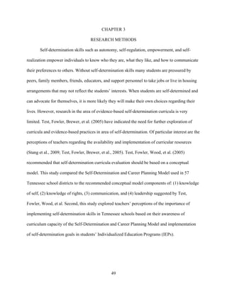 49
CHAPTER 3
RESEARCH METHODS
Self-determination skills such as autonomy, self-regulation, empowerment, and self-
realization empower individuals to know who they are, what they like, and how to communicate
their preferences to others. Without self-determination skills many students are pressured by
peers, family members, friends, educators, and support personnel to take jobs or live in housing
arrangements that may not reflect the students’ interests. When students are self-determined and
can advocate for themselves, it is more likely they will make their own choices regarding their
lives. However, research in the area of evidence-based self-determination curricula is very
limited. Test, Fowler, Brewer, et al. (2005) have indicated the need for further exploration of
curricula and evidence-based practices in area of self-determination. Of particular interest are the
perceptions of teachers regarding the availability and implementation of curricular resources
(Stang et al., 2009; Test, Fowler, Brewer, et al., 2005). Test, Fowler, Wood, et al. (2005)
recommended that self-determination curricula evaluation should be based on a conceptual
model. This study compared the Self-Determination and Career Planning Model used in 57
Tennessee school districts to the recommended conceptual model components of: (1) knowledge
of self, (2) knowledge of rights, (3) communication, and (4) leadership suggested by Test,
Fowler, Wood, et al. Second, this study explored teachers’ perceptions of the importance of
implementing self-determination skills in Tennessee schools based on their awareness of
curriculum capacity of the Self-Determination and Career Planning Model and implementation
of self-determination goals in students’ Individualized Education Programs (IEPs).
 