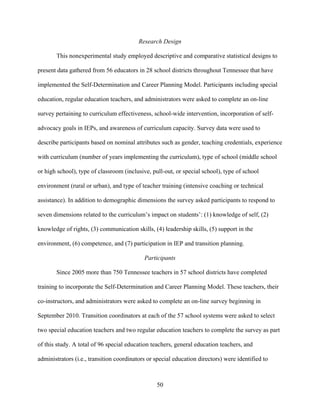 50
Research Design
This nonexperimental study employed descriptive and comparative statistical designs to
present data gathered from 56 educators in 28 school districts throughout Tennessee that have
implemented the Self-Determination and Career Planning Model. Participants including special
education, regular education teachers, and administrators were asked to complete an on-line
survey pertaining to curriculum effectiveness, school-wide intervention, incorporation of self-
advocacy goals in IEPs, and awareness of curriculum capacity. Survey data were used to
describe participants based on nominal attributes such as gender, teaching credentials, experience
with curriculum (number of years implementing the curriculum), type of school (middle school
or high school), type of classroom (inclusive, pull-out, or special school), type of school
environment (rural or urban), and type of teacher training (intensive coaching or technical
assistance). In addition to demographic dimensions the survey asked participants to respond to
seven dimensions related to the curriculum’s impact on students’: (1) knowledge of self, (2)
knowledge of rights, (3) communication skills, (4) leadership skills, (5) support in the
environment, (6) competence, and (7) participation in IEP and transition planning.
Participants
Since 2005 more than 750 Tennessee teachers in 57 school districts have completed
training to incorporate the Self-Determination and Career Planning Model. These teachers, their
co-instructors, and administrators were asked to complete an on-line survey beginning in
September 2010. Transition coordinators at each of the 57 school systems were asked to select
two special education teachers and two regular education teachers to complete the survey as part
of this study. A total of 96 special education teachers, general education teachers, and
administrators (i.e., transition coordinators or special education directors) were identified to
 
