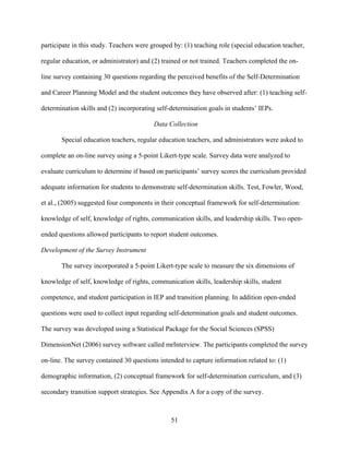51
participate in this study. Teachers were grouped by: (1) teaching role (special education teacher,
regular education, or administrator) and (2) trained or not trained. Teachers completed the on-
line survey containing 30 questions regarding the perceived benefits of the Self-Determination
and Career Planning Model and the student outcomes they have observed after: (1) teaching self-
determination skills and (2) incorporating self-determination goals in students’ IEPs.
Data Collection
Special education teachers, regular education teachers, and administrators were asked to
complete an on-line survey using a 5-point Likert-type scale. Survey data were analyzed to
evaluate curriculum to determine if based on participants’ survey scores the curriculum provided
adequate information for students to demonstrate self-determination skills. Test, Fowler, Wood,
et al., (2005) suggested four components in their conceptual framework for self-determination:
knowledge of self, knowledge of rights, communication skills, and leadership skills. Two open-
ended questions allowed participants to report student outcomes.
Development of the Survey Instrument
The survey incorporated a 5-point Likert-type scale to measure the six dimensions of
knowledge of self, knowledge of rights, communication skills, leadership skills, student
competence, and student participation in IEP and transition planning. In addition open-ended
questions were used to collect input regarding self-determination goals and student outcomes.
The survey was developed using a Statistical Package for the Social Sciences (SPSS)
DimensionNet (2006) survey software called mrInterview. The participants completed the survey
on-line. The survey contained 30 questions intended to capture information related to: (1)
demographic information, (2) conceptual framework for self-determination curriculum, and (3)
secondary transition support strategies. See Appendix A for a copy of the survey.
 