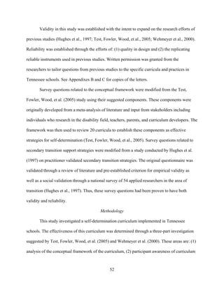 52
Validity in this study was established with the intent to expand on the research efforts of
previous studies (Hughes et al., 1997; Test, Fowler, Wood, et al., 2005; Wehmeyer et al., 2000).
Reliability was established through the efforts of: (1) quality in design and (2) the replicating
reliable instruments used in previous studies. Written permission was granted from the
researchers to tailor questions from previous studies to the specific curricula and practices in
Tennessee schools. See Appendixes B and C for copies of the letters.
Survey questions related to the conceptual framework were modified from the Test,
Fowler, Wood, et al. (2005) study using their suggested components. These components were
originally developed from a meta-analysis of literature and input from stakeholders including
individuals who research in the disability field, teachers, parents, and curriculum developers. The
framework was then used to review 20 curricula to establish these components as effective
strategies for self-determination (Test, Fowler, Wood, et al., 2005). Survey questions related to
secondary transition support strategies were modified from a study conducted by Hughes et al.
(1997) on practitioner validated secondary transition strategies. The original questionnaire was
validated through a review of literature and pre-established criterion for empirical validity as
well as a social validation through a national survey of 54 applied researchers in the area of
transition (Hughes et al., 1997). Thus, these survey questions had been proven to have both
validity and reliability.
Methodology
This study investigated a self-determination curriculum implemented in Tennessee
schools. The effectiveness of this curriculum was determined through a three-part investigation
suggested by Test, Fowler, Wood, et al. (2005) and Wehmeyer et al. (2000). These areas are: (1)
analysis of the conceptual framework of the curriculum, (2) participant awareness of curriculum
 