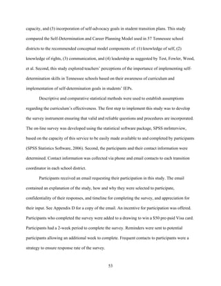 53
capacity, and (3) incorporation of self-advocacy goals in student transition plans. This study
compared the Self-Determination and Career Planning Model used in 57 Tennessee school
districts to the recommended conceptual model components of: (1) knowledge of self, (2)
knowledge of rights, (3) communication, and (4) leadership as suggested by Test, Fowler, Wood,
et al. Second, this study explored teachers’ perceptions of the importance of implementing self-
determination skills in Tennessee schools based on their awareness of curriculum and
implementation of self-determination goals in students’ IEPs.
Descriptive and comparative statistical methods were used to establish assumptions
regarding the curriculum’s effectiveness. The first step to implement this study was to develop
the survey instrument ensuring that valid and reliable questions and procedures are incorporated.
The on-line survey was developed using the statistical software package, SPSS mrInterview,
based on the capacity of this service to be easily made available to and completed by participants
(SPSS Statistics Software, 2006). Second, the participants and their contact information were
determined. Contact information was collected via phone and email contacts to each transition
coordinator in each school district.
Participants received an email requesting their participation in this study. The email
contained an explanation of the study, how and why they were selected to participate,
confidentiality of their responses, and timeline for completing the survey, and appreciation for
their input. See Appendix D for a copy of the email. An incentive for participation was offered.
Participants who completed the survey were added to a drawing to win a $50 pre-paid Visa card.
Participants had a 2-week period to complete the survey. Reminders were sent to potential
participants allowing an additional week to complete. Frequent contacts to participants were a
strategy to ensure response rate of the survey.
 