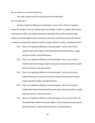 54
Research Questions and Null Hypotheses
This study focused on the four research questions listed below.
Research Question 1
Are there significant differences in participants’ survey scores of how (1) students
express knowledge of self, (2) students express knowledge of rights, (3) students demonstrate
communication skills, (4) students demonstrate leadership skills, (5) the curriculum helps
students to develop support in the environment, and (6) the curriculum increases the students’
competence among special education teachers, regular education teachers, and administrators?
Ho11: There is no significant difference in the participants’ survey scores on how
students express knowledge of self among special education teachers, regular
education teachers, and administrators.
Ho12: There is no significant difference in the participants’ survey scores on how
students express knowledge of rights among special education teachers, regular
education teachers, and administrators.
Ho13: There is no significant difference in the participants’ survey scores on how
students demonstrate communication skills among special education teachers,
regular education teachers, and administrators.
Ho14: There is no significant difference in the participants’ survey scores on how
students demonstrate leadership skills among special education teachers, regular
education teachers, and administrators.
Ho15: There is no significant difference in the participants’ survey scores on how the
curriculum helps students to develop support in the environment among special
education teachers, regular education teachers, and administrators.
 