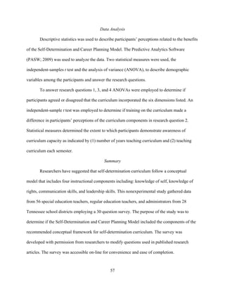 57
Data Analysis
Descriptive statistics was used to describe participants’ perceptions related to the benefits
of the Self-Determination and Career Planning Model. The Predictive Analytics Software
(PASW; 2009) was used to analyze the data. Two statistical measures were used, the
independent-samples t test and the analysis of variance (ANOVA), to describe demographic
variables among the participants and answer the research questions.
To answer research questions 1, 3, and 4 ANOVAs were employed to determine if
participants agreed or disagreed that the curriculum incorporated the six dimensions listed. An
independent-sample t test was employed to determine if training on the curriculum made a
difference in participants’ perceptions of the curriculum components in research question 2.
Statistical measures determined the extent to which participants demonstrate awareness of
curriculum capacity as indicated by (1) number of years teaching curriculum and (2) teaching
curriculum each semester.
Summary
Researchers have suggested that self-determination curriculum follow a conceptual
model that includes four instructional components including: knowledge of self, knowledge of
rights, communication skills, and leadership skills. This nonexperimental study gathered data
from 56 special education teachers, regular education teachers, and administrators from 28
Tennessee school districts employing a 30 question survey. The purpose of the study was to
determine if the Self-Determination and Career Planning Model included the components of the
recommended conceptual framework for self-determination curriculum. The survey was
developed with permission from researchers to modify questions used in published research
articles. The survey was accessible on-line for convenience and ease of completion.
 