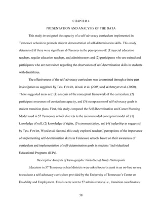 58
CHAPTER 4
PRESENTATION AND ANALYSIS OF THE DATA
This study investigated the capacity of a self-advocacy curriculum implemented in
Tennessee schools to promote student demonstration of self-determination skills. This study
determined if there were significant differences in the perceptions of: (1) special education
teachers, regular education teachers, and administrators and (2) participants who are trained and
participants who are not trained regarding the observation of self-determination skills in students
with disabilities.
The effectiveness of the self-advocacy curriculum was determined through a three-part
investigation as suggested by Test, Fowler, Wood, et al. (2005) and Wehmeyer et al. (2000).
These suggested areas are: (1) analysis of the conceptual framework of the curriculum, (2)
participant awareness of curriculum capacity, and (3) incorporation of self-advocacy goals in
student transition plans. First, this study compared the Self-Determination and Career Planning
Model used in 57 Tennessee school districts to the recommended conceptual model of: (1)
knowledge of self, (2) knowledge of rights, (3) communication, and (4) leadership as suggested
by Test, Fowler, Wood et al. Second, this study explored teachers’ perceptions of the importance
of implementing self-determination skills in Tennessee schools based on their awareness of
curriculum and implementation of self-determination goals in students’ Individualized
Educational Programs (IEPs).
Descriptive Analysis of Demographic Variables of Study Participants
Educators in 57 Tennessee school districts were asked to participant in an on-line survey
to evaluate a self-advocacy curriculum provided by the University of Tennessee’s Center on
Disability and Employment. Emails were sent to 57 administrators (i.e., transition coordinators
 