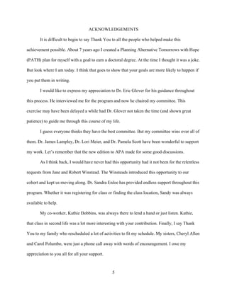 5
ACKNOWLEDGEMENTS
It is difficult to begin to say Thank You to all the people who helped make this
achievement possible. About 7 years ago I created a Planning Alternative Tomorrows with Hope
(PATH) plan for myself with a goal to earn a doctoral degree. At the time I thought it was a joke.
But look where I am today. I think that goes to show that your goals are more likely to happen if
you put them in writing.
I would like to express my appreciation to Dr. Eric Glover for his guidance throughout
this process. He interviewed me for the program and now he chaired my committee. This
exercise may have been delayed a while had Dr. Glover not taken the time (and shown great
patience) to guide me through this course of my life.
I guess everyone thinks they have the best committee. But my committee wins over all of
them. Dr. James Lampley, Dr. Lori Meier, and Dr. Pamela Scott have been wonderful to support
my work. Let’s remember that the new edition to APA made for some good discussions.
As I think back, I would have never had this opportunity had it not been for the relentless
requests from Jane and Robert Winstead. The Winsteads introduced this opportunity to our
cohort and kept us moving along. Dr. Sandra Enloe has provided endless support throughout this
program. Whether it was registering for class or finding the class location, Sandy was always
available to help.
My co-worker, Kathie Dobbins, was always there to lend a hand or just listen. Kathie,
that class in second life was a lot more interesting with your contribution. Finally, I say Thank
You to my family who rescheduled a lot of activities to fit my schedule. My sisters, Cheryl Allen
and Carol Polumbo, were just a phone call away with words of encouragement. I owe my
appreciation to you all for all your support.
 