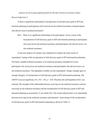 77
Analysis of Curriculum Implementation by On-Site Technical Assistance Status
Research Question 3
Is there a significant relationship of incorporation of self-advocacy goals in IEP and
transition planning in participations who received on-site technical assistance and participants
who did not receive technical assistance?
Ho31: There is no significant relationship in the participants’ survey scores of the
incorporation of self-advocacy goals in IEP and transition planning in participants
who received on-site technical assistance and participants who did not receive on-
site technical assistance.
A one-way analysis of variance was conducted to evaluate the mean scores of
respondents’ ratings of the incorporation of self-advocacy goals in IEP and transition planning.
The factor variable technical assistance or no technical assistance included two levels:
participants who received on-site technical assistance and participants who did not receive on-
site technical assistance. The dependent variable was the respondents’ ratings, strongly agree to
strongly disagree, of incorporation of self-advocacy goals in IEP and transition planning. The
ANOVA was not significant, F(1, 54) = .69, p = .410. Therefore the null hypothesis Ho31 was
retained. The strength of the relationship between receiving on-site technical assistance and not
receiving on-site technical assistance and the incorporation of self-advocacy goals in IEP and
transition planning as assessed by η2
was small (.01). The results indicate there is no relationship
between receiving on-site technical assistance and educators’ mean ratings of the incorporation
of self-advocacy goals in IEP and transition planning as shown in Table 11.
 