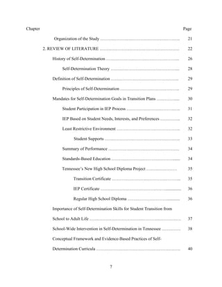 7
Chapter Page
Organization of the Study ………………………………………………. 21
2. REVIEW OF LITERATURE ………………………………………………. 22
History of Self-Determination …………………………………………... 26
Self-Determination Theory ………………………………………... 28
Definition of Self-Determination ……………………………………….. 29
Principles of Self-Determination ………………………………….. 29
Mandates for Self-Determination Goals in Transition Plans …………..... 30
Student Participation in IEP Process ………………………………. 31
IEP Based on Student Needs, Interests, and Preferences ………….. 32
Least Restrictive Environment …………………………………….. 32
Student Supports ……………………………………………. 33
Summary of Performance …………………………………………. 34
Standards-Based Education ……………………………………....... 34
Tennessee’s New High School Diploma Project ………………… 35
Transition Certificate ………………………………………... 35
IEP Certificate ……………………………………….............. 36
Regular High School Diploma ………………………............ 36
Importance of Self-Determination Skills for Student Transition from
School to Adult Life ……………………………………………………… 37
School-Wide Intervention in Self-Determination in Tennessee …………. 38
Conceptual Framework and Evidence-Based Practices of Self-
Determination Curricula …………………………………………………. 40
 