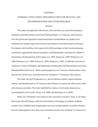 80
CHAPTER 5
SUMMARY, CONCLUSIONS, IMPLEMENTATIONS FOR PRACTICE, AND
RECOMMENDATIONS FOR FUTURE RESEARCH
Summary
This study investigated the effectiveness of the self-advocacy curriculum introduced
through the Self-Determination and Career Planning Model to 57 Tennessee school districts.
Over the past decades legislation around educational recommendations for students with
disabilities has steadily progressed toward the incorporation of self-determination curriculum.
For students with disabilities to be empowered to fully participate in their transition planning,
research has suggested that schools incorporate a self-determination curriculum for students to
demonstrate self-determination skills (Agran et al., 2002; Stang et al., 2009; Wehmeyer et al.,
2000; Wehmeyer et al., 2006; Wood et al., 2005; Zhang et al., 2005). In 2004 the University of
Tennessee’s Center on Disability and Employment introduced the Self-Determination and Career
Planning Model (Fussell et al., 2004) as pilot programs to two Tennessee schools districts. Since
that time the self-advocacy curriculum has been extended to 57 Tennessee school districts.
This study surveyed 56 educators (i.e., special education teachers, regular education
teachers, and administrators) in 28 Tennessee school districts to examine the effectiveness of the
self-advocacy curriculum. This study identified the evidence of curriculum dimensions as
recommended by Test, Fowler, Wood, et al. (2005) and Wehmeyer et al. (2000).
While over 750 teachers were trained on this curriculum in the past 5 years, it was found
that teacher and staff changes within the school districts and changes in academic standards
created a lower eligibility pool of participants who were incorporating this curriculum. Reasons
for lack of participation in this study were consistent across the state including: (1) relocation of
 