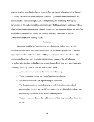 81
teachers (teachers trained to implement the curriculum had transferred to other school districts),
(2) no time for curriculum given curriculum standards, (3) change in administration with no
awareness of the curriculum in place, or (4) staff preparing for monitoring. Although the
participation in this study seemed low, information provided by participants confirmed evidence
of curriculum benefits, demonstrated educator awareness of curriculum usefulness, and identified
areas in both curriculum and training and technical assistance dimensions of the Self-
Determination and Career Planning Model.
Conclusions
Information provided by Tennessee educators through the on-line survey helped
determine the evidence of curriculum dimensions in the self-advocacy curriculum. Areas that
need improvement were identified that would help make the curriculum more effective. The
conclusions of this study were beneficial to the continued success of the self-advocacy
curriculum being implemented in Tennessee school districts. First, there were some barriers to
conducting the survey. Some of those barriers are listed below.
• Administrators were aware of the curriculum and training.
• Teachers who were trained had changed positions or relocated.
• No one was accountable for implementing the curriculum.
• The change in academic standards interfered with the implementation of self-
determination. Teachers perceived if students were included in inclusion classes, the
self-advocacy curriculum would be difficult to implement.
• Teachers were not willing to devote 25 minutes of their time to complete the on-line
survey.
 