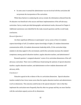 82
• In some cases it seemed the administrator was not involved with the curriculum did
not promote the incorporation of the curriculum.
While these barriers to conducting the survey existed, the information collected from the
56 educators was beneficial to the success and future implementations of the self-advocacy
curriculum. Survey results provided demographic and statistical results, discussed in Chapter 4.
Additional conclusions were identified for the study research questions and the overall study
conclusions.
Research Question 1
Are there significant differences in participants’ survey scores of how (1) students
express knowledge of self, (2) students express knowledge of rights, (3) students demonstrate
communication skills, (4) students demonstrate leadership skills, (5) the curriculum helps
students to develop support in the environment, and (6) the curriculum increases the students’
competence among special education teachers, regular education teachers, and administrators?
Research question 1 compared educators’ scores of six curriculum dimensions of the self-
advocacy curriculum. There were no differences found among the opinions of special education
teachers, regular education teachers, and administrators on how students demonstrate self-
advocacy skills.
Conclusion 1
Educators agreed on the evidence of the six curriculum dimensions. Special education
teachers tended to have lower mean scores than the regular education teachers and administrators
in all six dimensions. This outcome could be due to the special educators’ roles in that they
implement the curriculum more frequently than the other two groups and they are more familiar
with the curriculum capacity across all six dimensions.
 