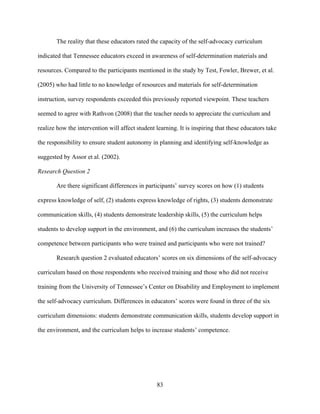83
The reality that these educators rated the capacity of the self-advocacy curriculum
indicated that Tennessee educators exceed in awareness of self-determination materials and
resources. Compared to the participants mentioned in the study by Test, Fowler, Brewer, et al.
(2005) who had little to no knowledge of resources and materials for self-determination
instruction, survey respondents exceeded this previously reported viewpoint. These teachers
seemed to agree with Rathvon (2008) that the teacher needs to appreciate the curriculum and
realize how the intervention will affect student learning. It is inspiring that these educators take
the responsibility to ensure student autonomy in planning and identifying self-knowledge as
suggested by Assor et al. (2002).
Research Question 2
Are there significant differences in participants’ survey scores on how (1) students
express knowledge of self, (2) students express knowledge of rights, (3) students demonstrate
communication skills, (4) students demonstrate leadership skills, (5) the curriculum helps
students to develop support in the environment, and (6) the curriculum increases the students’
competence between participants who were trained and participants who were not trained?
Research question 2 evaluated educators’ scores on six dimensions of the self-advocacy
curriculum based on those respondents who received training and those who did not receive
training from the University of Tennessee’s Center on Disability and Employment to implement
the self-advocacy curriculum. Differences in educators’ scores were found in three of the six
curriculum dimensions: students demonstrate communication skills, students develop support in
the environment, and the curriculum helps to increase students’ competence.
 