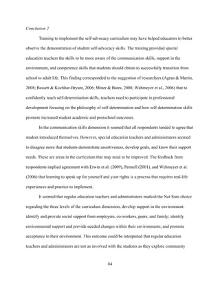 84
Conclusion 2
Training to implement the self-advocacy curriculum may have helped educators to better
observe the demonstration of student self-advocacy skills. The training provided special
education teachers the skills to be more aware of the communication skills, support in the
environment, and competence skills that students should obtain to successfully transition from
school to adult life. This finding corresponded to the suggestion of researchers (Agran & Martin,
2008; Bassett & Kochhar-Bryant, 2006; Miner & Bates, 2008; Wehmeyer et al., 2006) that to
confidently teach self-determination skills, teachers need to participate in professional
development focusing on the philosophy of self-determination and how self-determination skills
promote increased student academic and postschool outcomes.
In the communication skills dimension it seemed that all respondents tended to agree that
student introduced themselves. However, special education teachers and administrators seemed
to disagree more that students demonstrate assertiveness, develop goals, and know their support
needs. These are areas in the curriculum that may need to be improved. The feedback from
respondents implied agreement with Erwin et al. (2009), Pennell (2001), and Wehmeyer et al.
(2006) that learning to speak up for yourself and your rights is a process that requires real-life
experiences and practice to implement.
It seemed that regular education teachers and administrators marked the Not Sure choice
regarding the three levels of the curriculum dimension, develop support in the environment:
identify and provide social support from employers, co-workers, peers, and family; identify
environmental support and provide needed changes within their environments; and promote
acceptance in their environment. This outcome could be interpreted that regular education
teachers and administrators are not as involved with the students as they explore community
 