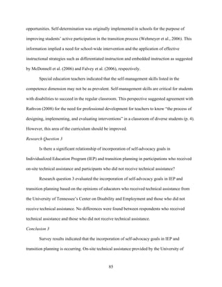 85
opportunities. Self-determination was originally implemented in schools for the purpose of
improving students’ active participation in the transition process (Wehmeyer et al., 2006). This
information implied a need for school-wide intervention and the application of effective
instructional strategies such as differentiated instruction and embedded instruction as suggested
by McDonnell et al. (2006) and Falvey et al. (2006), respectively.
Special education teachers indicated that the self-management skills listed in the
competence dimension may not be as prevalent. Self-management skills are critical for students
with disabilities to succeed in the regular classroom. This perspective suggested agreement with
Rathvon (2008) for the need for professional development for teachers to know “the process of
designing, implementing, and evaluating interventions” in a classroom of diverse students (p. 4).
However, this area of the curriculum should be improved.
Research Question 3
Is there a significant relationship of incorporation of self-advocacy goals in
Individualized Education Program (IEP) and transition planning in participations who received
on-site technical assistance and participants who did not receive technical assistance?
Research question 3 evaluated the incorporation of self-advocacy goals in IEP and
transition planning based on the opinions of educators who received technical assistance from
the University of Tennessee’s Center on Disability and Employment and those who did not
receive technical assistance. No differences were found between respondents who received
technical assistance and those who did not receive technical assistance.
Conclusion 3
Survey results indicated that the incorporation of self-advocacy goals in IEP and
transition planning is occurring. On-site technical assistance provided by the University of
 