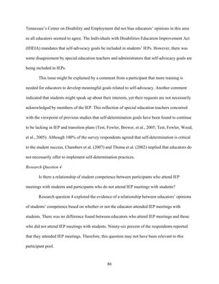86
Tennessee’s Center on Disability and Employment did not bias educators’ opinions in this area
as all educators seemed to agree. The Individuals with Disabilities Education Improvement Act
(IDEIA) mandates that self-advocacy goals be included in students’ IEPs. However, there was
some disagreement by special education teachers and administrators that self-advocacy goals are
being included in IEPs.
This issue might be explained by a comment from a participant that more training is
needed for educators to develop meaningful goals related to self-advocacy. Another comment
indicated that students might speak up about their interests, yet their requests are not necessarily
acknowledged by members of the IEP. This reflection of special education teachers concurred
with the viewpoint of previous studies that self-determination goals have been found to continue
to be lacking in IEP and transition plans (Test, Fowler, Brewer, et al., 2005; Test, Fowler, Wood,
et al., 2005). Although 100% of the survey respondents agreed that self-determination is critical
to the student success, Chambers et al. (2007) and Thoma et al. (2002) implied that educators do
not necessarily offer to implement self-determination practices.
Research Question 4
Is there a relationship of student competence between participants who attend IEP
meetings with students and participants who do not attend IEP meetings with students?
Research question 4 explored the evidence of a relationship between educators’ opinions
of students’ competence based on whether or not the educator attended IEP meetings with
students. There was no difference found between educators who attend IEP meetings and those
who did not attend IEP meetings with students. Ninety-six percent of the respondents reported
that they attended IEP meetings. Therefore, this question may not have been relevant to this
participant pool.
 