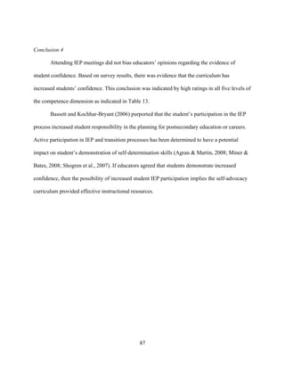 87
Conclusion 4
Attending IEP meetings did not bias educators’ opinions regarding the evidence of
student confidence. Based on survey results, there was evidence that the curriculum has
increased students’ confidence. This conclusion was indicated by high ratings in all five levels of
the competence dimension as indicated in Table 13.
Bassett and Kochhar-Bryant (2006) purported that the student’s participation in the IEP
process increased student responsibility in the planning for postsecondary education or careers.
Active participation in IEP and transition processes has been determined to have a potential
impact on student’s demonstration of self-determination skills (Agran & Martin, 2008; Miner &
Bates, 2008; Shogren et al., 2007). If educators agreed that students demonstrate increased
confidence, then the possibility of increased student IEP participation implies the self-advocacy
curriculum provided effective instructional resources.
 