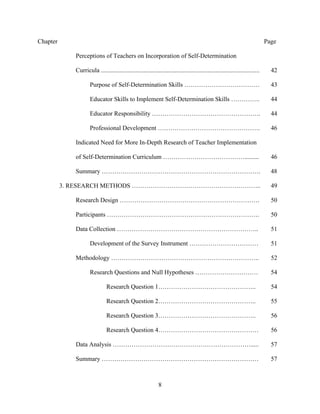 8
Chapter Page
Perceptions of Teachers on Incorporation of Self-Determination
Curricula ..................................................................................................... 42
Purpose of Self-Determination Skills ……………………………… 43
Educator Skills to Implement Self-Determination Skills ………….. 44
Educator Responsibility ……………………………………………. 44
Professional Development …………………………………………. 46
Indicated Need for More In-Depth Research of Teacher Implementation
of Self-Determination Curriculum …………………………………......... 46
Summary …………………………………………………………………. 48
3. RESEARCH METHODS …………………………………………………….. 49
Research Design …………………………………………………………. 50
Participants ………………………………………………………………. 50
Data Collection ………………………………………………………….. 51
Development of the Survey Instrument …………………………… 51
Methodology …………………………………………………………….. 52
Research Questions and Null Hypotheses ………………………… 54
Research Question 1……………………………………….. 54
Research Question 2……………………………………….. 55
Research Question 3……………………………………….. 56
Research Question 4………………………………………… 56
Data Analysis …………………………………………………………..... 57
Summary ………………………………………………………………… 57
 