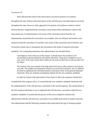 91
Conclusion 5b
Data indicated that school-wide intervention occurred in pockets of excellence
throughout the state. School-wide intervention of the self-advocacy curriculum had not occurred
throughout the state. However, there appeared to be pockets of excellence evident in school
districts that have implemented the curriculum. Some factors that contributed to school-wide
intervention are: (1) administrators were aware of the curriculum and its benefits, (2)
administrators ensured that the curriculum was available, time was allotted, and teachers were
trained to teach the curriculum, (3) teachers were aware of the curriculum and its benefits, and
(4) teachers found ways to incorporate the curriculum in the midst of required curriculum
standards. Two contrasting statements from administrators are included below.
I am happy to work with you on this request. I already know the teachers I will
recommend in special education and regular education. I hope this is helpful to you in
your work. If for some reason these names do not work out feel free to call me and I will
try others.
The teachers who were trained at the high school level have either retired or moved into
new jobs. The middle and elementary teachers are involved in inclusion. So it is difficult
for them to implement the self-determination curriculum while in the general education
classroom. They are working on preparing students for the new academic standards.
In order for school-wide intervention to have been in effect, the responses should have
resembled the first response above. It seemed that the new academic standards interfered with
the implementation of the self-advocacy curriculum in the second response. The administrator in
the first response had found a way to implement the self-advocacy curriculum within the new
academic standards. It seemed that the process of this survey helped to remind some
administrators that the self-advocacy curriculum was available and critical to student outcomes.
One administrator had the following comment when asked about the type of training needed.
 