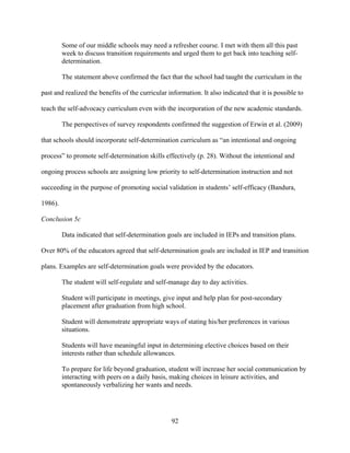 92
Some of our middle schools may need a refresher course. I met with them all this past
week to discuss transition requirements and urged them to get back into teaching self-
determination.
The statement above confirmed the fact that the school had taught the curriculum in the
past and realized the benefits of the curricular information. It also indicated that it is possible to
teach the self-advocacy curriculum even with the incorporation of the new academic standards.
The perspectives of survey respondents confirmed the suggestion of Erwin et al. (2009)
that schools should incorporate self-determination curriculum as “an intentional and ongoing
process” to promote self-determination skills effectively (p. 28). Without the intentional and
ongoing process schools are assigning low priority to self-determination instruction and not
succeeding in the purpose of promoting social validation in students’ self-efficacy (Bandura,
1986).
Conclusion 5c
Data indicated that self-determination goals are included in IEPs and transition plans.
Over 80% of the educators agreed that self-determination goals are included in IEP and transition
plans. Examples are self-determination goals were provided by the educators.
The student will self-regulate and self-manage day to day activities.
Student will participate in meetings, give input and help plan for post-secondary
placement after graduation from high school.
Student will demonstrate appropriate ways of stating his/her preferences in various
situations.
Students will have meaningful input in determining elective choices based on their
interests rather than schedule allowances.
To prepare for life beyond graduation, student will increase her social communication by
interacting with peers on a daily basis, making choices in leisure activities, and
spontaneously verbalizing her wants and needs.
 