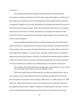 94
Conclusion 6
The perceptions of Tennessee teachers on the incorporation of self-determination
curricula have seemed to increased from the 1997 study conducted by Hughes et al. While there
may continue to be a gap between the recommended practices and implementation of practices,
as suggested by Hughes et al., this study indicated there was demonstrated educator awareness of
the self-advocacy curriculum capacity. Study results indicated that teachers who were trained to
implement the self-advocacy curriculum identified areas of strengths and weaknesses in the
curriculum dimensions: demonstrate communication, develop support in the environment, and
increase student competence.
Survey respondents indicated awareness of potential training needs that would promote
student self-advocacy. All three groups of educators similarly rated the curriculum dimension of
develop support in the environment characterized by three levels: students identify and provide
social support from employers, co-workers, peers, and family; students identify environmental
support and provide needed changes within their environment; and students promote acceptance
in their environment. Finally, one educator indicated a perception that the curriculum should be
viewed as a foundation to be added to as a teaching strategy to meet specific student needs.
I have added to the original self-advocacy program that was presented to me. I try to meet
the current needs of my students as they pass through my class.
While some teachers had not implemented the curriculum and reported reasons such as
time constraints, survey data indicated that Tennessee teachers’ perceptions for the most part
refute the reports of researchers (Carter & Hughes, 2006; Carter et al., 2008; Konrad et al., 2008;
Stang et al., 2009) that teachers lack awareness of curriculum resources and lack professional
development and administrative support to implement self-determination curriculum. Sixty-six
percent of the respondents reported having received training, 43% reported having received
 