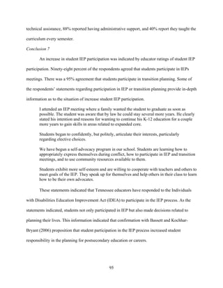 95
technical assistance, 88% reported having administrative support, and 40% report they taught the
curriculum every semester.
Conclusion 7
An increase in student IEP participation was indicated by educator ratings of student IEP
participation. Ninety-eight percent of the respondents agreed that students participate in IEPs
meetings. There was a 95% agreement that students participate in transition planning. Some of
the respondents’ statements regarding participation in IEP or transition planning provide in-depth
information as to the situation of increase student IEP participation.
I attended an IEP meeting where a family wanted the student to graduate as soon as
possible. The student was aware that by law he could stay several more years. He clearly
stated his intention and reasons for wanting to continue his K-12 education for a couple
more years to gain skills in areas related to expanded core.
Students began to confidently, but politely, articulate their interests, particularly
regarding elective choices.
We have begun a self-advocacy program in our school. Students are learning how to
appropriately express themselves during conflict, how to participate in IEP and transition
meetings, and to use community resources available to them.
Students exhibit more self-esteem and are willing to cooperate with teachers and others to
meet goals of the IEP. They speak up for themselves and help others in their class to learn
how to be their own advocates.
These statements indicated that Tennessee educators have responded to the Individuals
with Disabilities Education Improvement Act (IDEA) to participate in the IEP process. As the
statements indicated, students not only participated in IEP but also made decisions related to
planning their lives. This information indicated that confirmation with Bassett and Kochhar-
Bryant (2006) proposition that student participation in the IEP process increased student
responsibility in the planning for postsecondary education or careers.
 