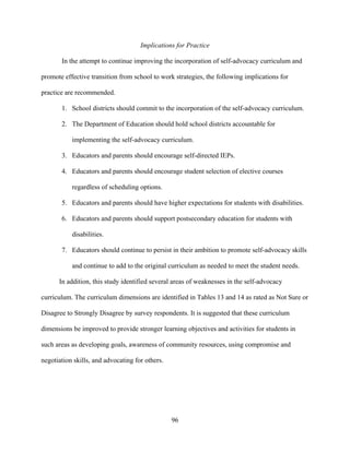 96
Implications for Practice
In the attempt to continue improving the incorporation of self-advocacy curriculum and
promote effective transition from school to work strategies, the following implications for
practice are recommended.
1. School districts should commit to the incorporation of the self-advocacy curriculum.
2. The Department of Education should hold school districts accountable for
implementing the self-advocacy curriculum.
3. Educators and parents should encourage self-directed IEPs.
4. Educators and parents should encourage student selection of elective courses
regardless of scheduling options.
5. Educators and parents should have higher expectations for students with disabilities.
6. Educators and parents should support postsecondary education for students with
disabilities.
7. Educators should continue to persist in their ambition to promote self-advocacy skills
and continue to add to the original curriculum as needed to meet the student needs.
In addition, this study identified several areas of weaknesses in the self-advocacy
curriculum. The curriculum dimensions are identified in Tables 13 and 14 as rated as Not Sure or
Disagree to Strongly Disagree by survey respondents. It is suggested that these curriculum
dimensions be improved to provide stronger learning objectives and activities for students in
such areas as developing goals, awareness of community resources, using compromise and
negotiation skills, and advocating for others.
 