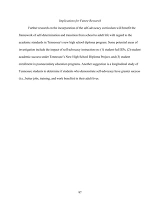 97
Implications for Future Research
Further research on the incorporation of the self-advocacy curriculum will benefit the
framework of self-determination and transition from school to adult life with regard to the
academic standards in Tennessee’s new high school diploma program. Some potential areas of
investigation include the impact of self-advocacy instruction on: (1) student-led IEPs, (2) student
academic success under Tennessee’s New High School Diploma Project, and (3) student
enrollment in postsecondary education programs. Another suggestion is a longitudinal study of
Tennessee students to determine if students who demonstrate self-advocacy have greater success
(i.e., better jobs, training, and work benefits) in their adult lives.
 