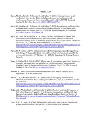 98
REFERENCES
Agran, M., Blanchard, C., Wehmeyer, M., & Hughes, C. (2001). Teaching students to self-
regulate their behavior: the differential effects of student-vs. teacher-delivered
reinforcement. Research in Developmental Disabilities, 22(4), 319-332. Retrieved
October 30, 2010 from doi:10.1016/S0891-4222(01)00075-0
Agran, M., Blanchard, C., Wehmeyer, M., & Hughes, C. (2002). Increasing the problem-solving
skills of students with developmental disabilities participating in general education.
Remedial and Special Education, 23(5), 279-288. Retrieved October 30, 2010 from
doi:10.1177/07419325020230050301
Agran, M., Cavin, M., Wehmeyer, M., & Palmer, S. (2006). Participation of students with
moderate to severe disabilities in the general curriculum: The effects of the self-
determined learning model of instruction. Research and Practice for Persons with Severe
Disabilities, 31(3), 230-241. Retrieved October 30, 2010 from
http://vnweb.hwwilsonweb.com.proxy.lib.utk.edu:90/hww/results/external_link_maincon
tentframe.jhtml?_DARGS=/hww/results/results_common.jhtml.43
Agran, M., & Martin, J. (2008). Self-determination: Enhancing competence and independence.
In K. Storey, P. Bates, & D. Hunter (Eds.), The road ahead: Transition to adult life for
persons with disabilities (2nd
Ed.) (pp. 168 – 214). St. Augustine, FL: Training Resource
Network.
Assor, A., Kaplan, H., & Roth, G. (2002). Choice is good, but relevance is excellent: Autonomy-
enhancing and suppressing teacher behaviours predicting students’ engagement in
schoolwork. British Journal of Educational Psychology, 72(pt2), 261-278. Retrieved
October 30, 2010 from doi:10.1348/000709902158883
Bandura, A. (1986). Social foundations of thought and action: A social cognitive theory.
Englewood Cliffs, NJ: Prentice-Hall.
Bassett, D. S., & Kochhar-Bryant, C. A. (2006). Strategies for aligning standards-based
education and transition. Focus on Exceptional Children, 39(2), 1-19. Retrieved October
30, 2010 from
http://vnweb.hwwilsonweb.com.proxy.lib.utk.edu:90/hww/results/external_link_maincon
tentframe.jhtml?_DARGS=/hww/results/results_common.jhtml.43
Bridgeland, J. M., Dilulio, J. J., & Morison, K. B. (2006). The silent epidemic: Perspectives of
high school dropouts. A report by Civic Enterprises in association with Peter D. Hart
Research Associates for the Bill & Melinda Gates Foundation. Retrieved October 30,
2010 from http://www.gatesfoundation.org/united-states/Documents/TheSilentEpidemic-
ExecSum.pdf
Carter, E. W., & Hughes, C. (2006). Including high school students with severe disabilities in
general educational classes: Perspectives of general and special educators,
 