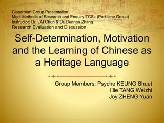 Self-Determination, Motivation
and the Learning of Chinese as
a Heritage Language
Group Members: Psyche KEUNG Shuet
Illie TANG Weizhi
Joy ZHENG Yuan
Classroom Group Presentation
Med: Methods of Research and Enquiry-TCSL (Part-time Group)
Instructor: Dr. LAI Chun & Dr. Bennan Zhang
Research Evaluation and Discussion
 