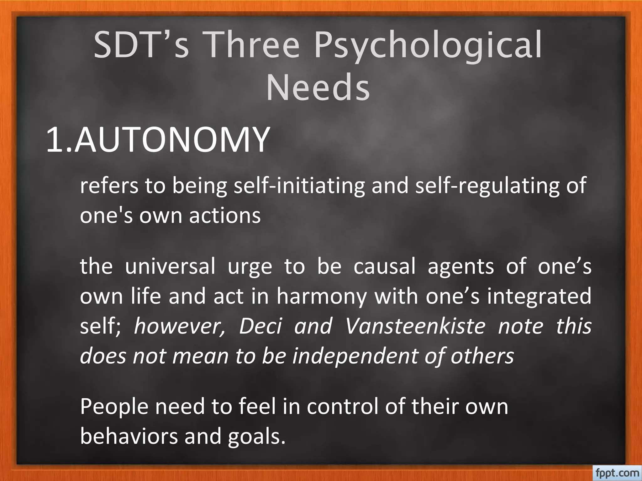 1.AUTONOMY
the universal urge to be causal agents of one’s
own life and act in harmony with one’s integrated
self; however, Deci and Vansteenkiste note this
does not mean to be independent of others
SDT’s Three Psychological
Needs
People need to feel in control of their own
behaviors and goals.
refers to being self-initiating and self-regulating of
one's own actions
 