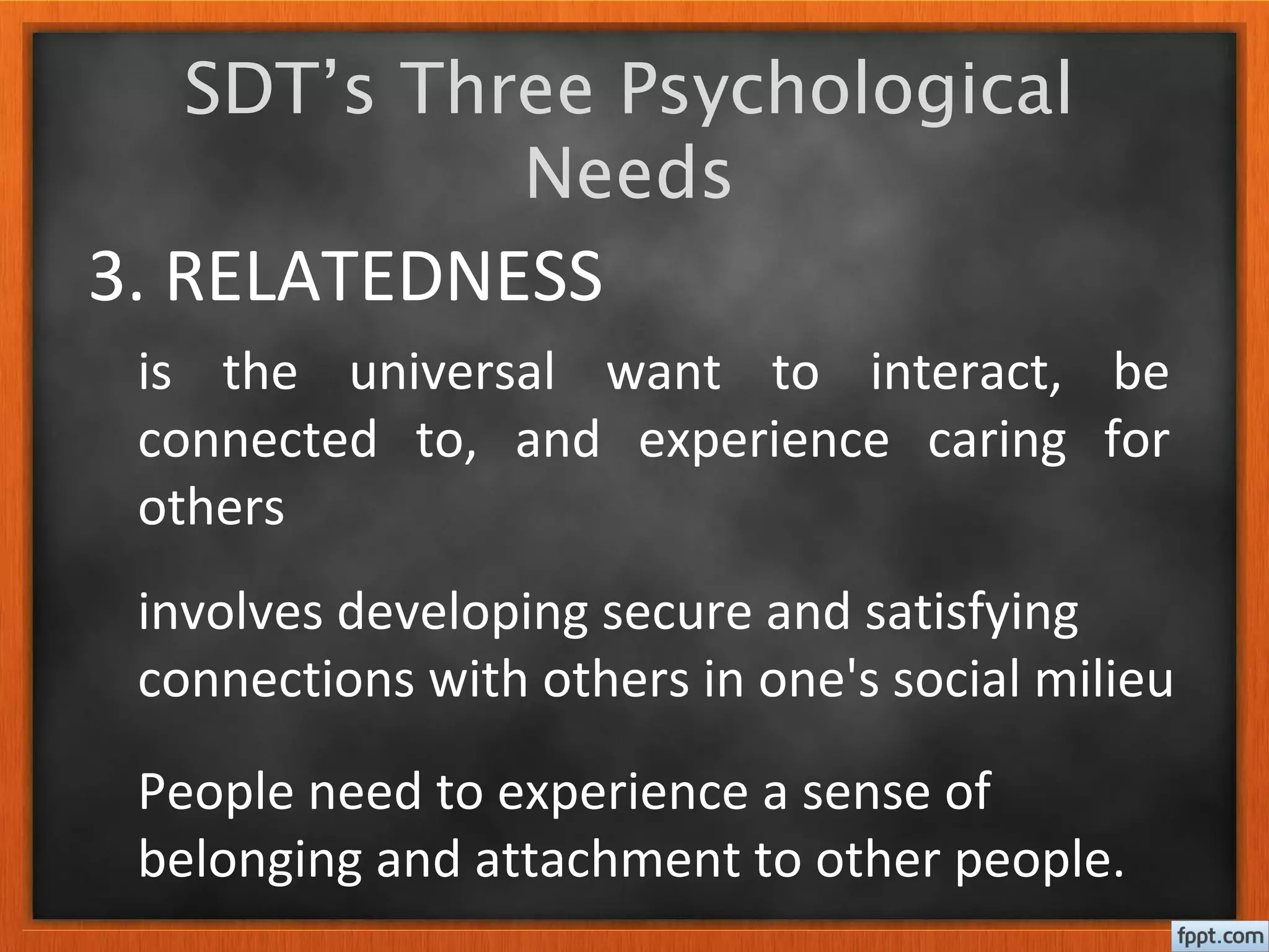 3. RELATEDNESS
is the universal want to interact, be
connected to, and experience caring for
others
SDT’s Three Psychological
Needs
People need to experience a sense of
belonging and attachment to other people.
involves developing secure and satisfying
connections with others in one's social milieu
 