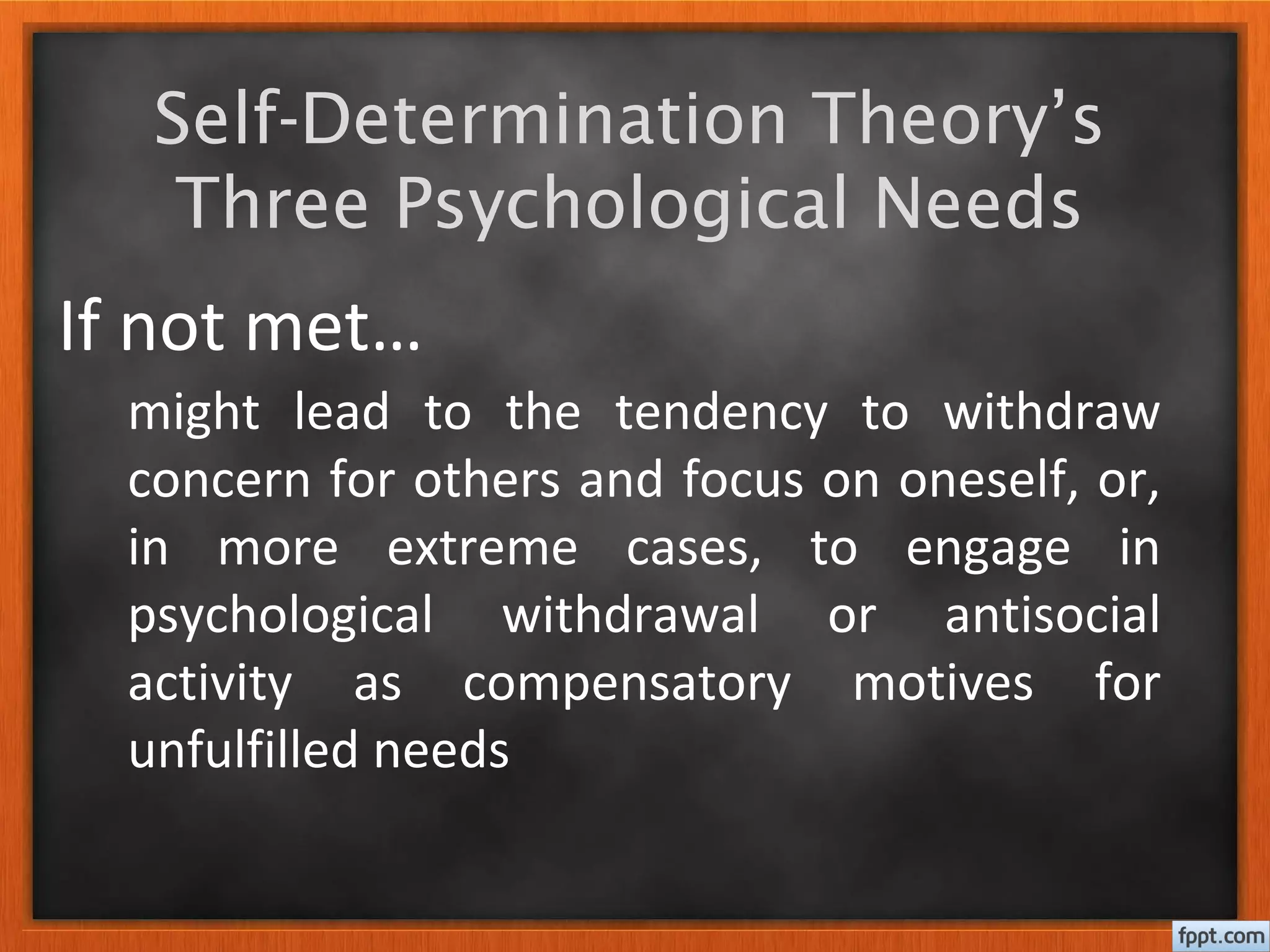 Self-Determination Theory’s
Three Psychological Needs
If not met…
might lead to the tendency to withdraw
concern for others and focus on oneself, or,
in more extreme cases, to engage in
psychological withdrawal or antisocial
activity as compensatory motives for
unfulfilled needs
 