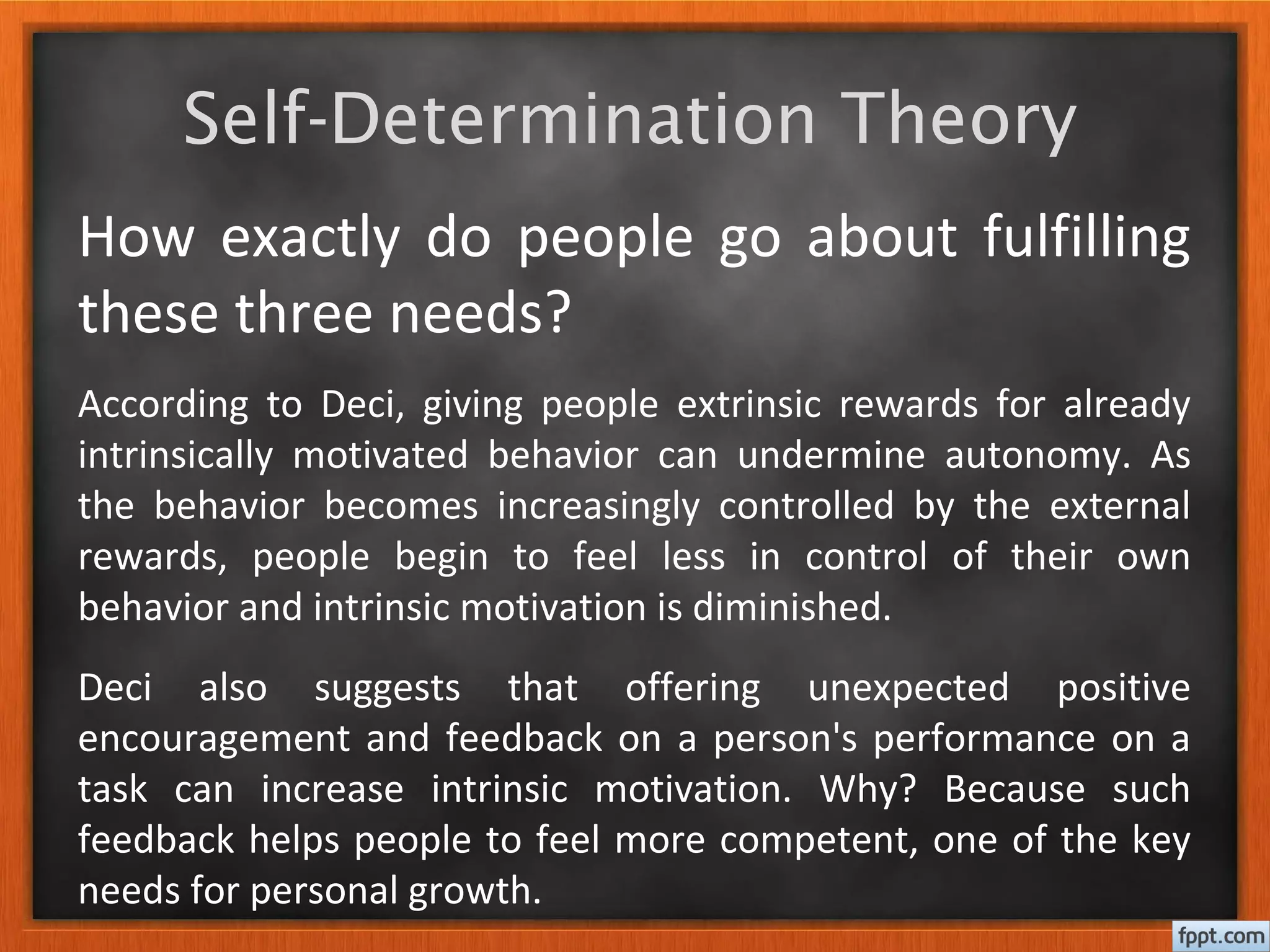 Self-Determination Theory
How exactly do people go about fulfilling
these three needs?
According to Deci, giving people extrinsic rewards for already
intrinsically motivated behavior can undermine autonomy. As
the behavior becomes increasingly controlled by the external
rewards, people begin to feel less in control of their own
behavior and intrinsic motivation is diminished.
Deci also suggests that offering unexpected positive
encouragement and feedback on a person's performance on a
task can increase intrinsic motivation. Why? Because such
feedback helps people to feel more competent, one of the key
needs for personal growth.
 