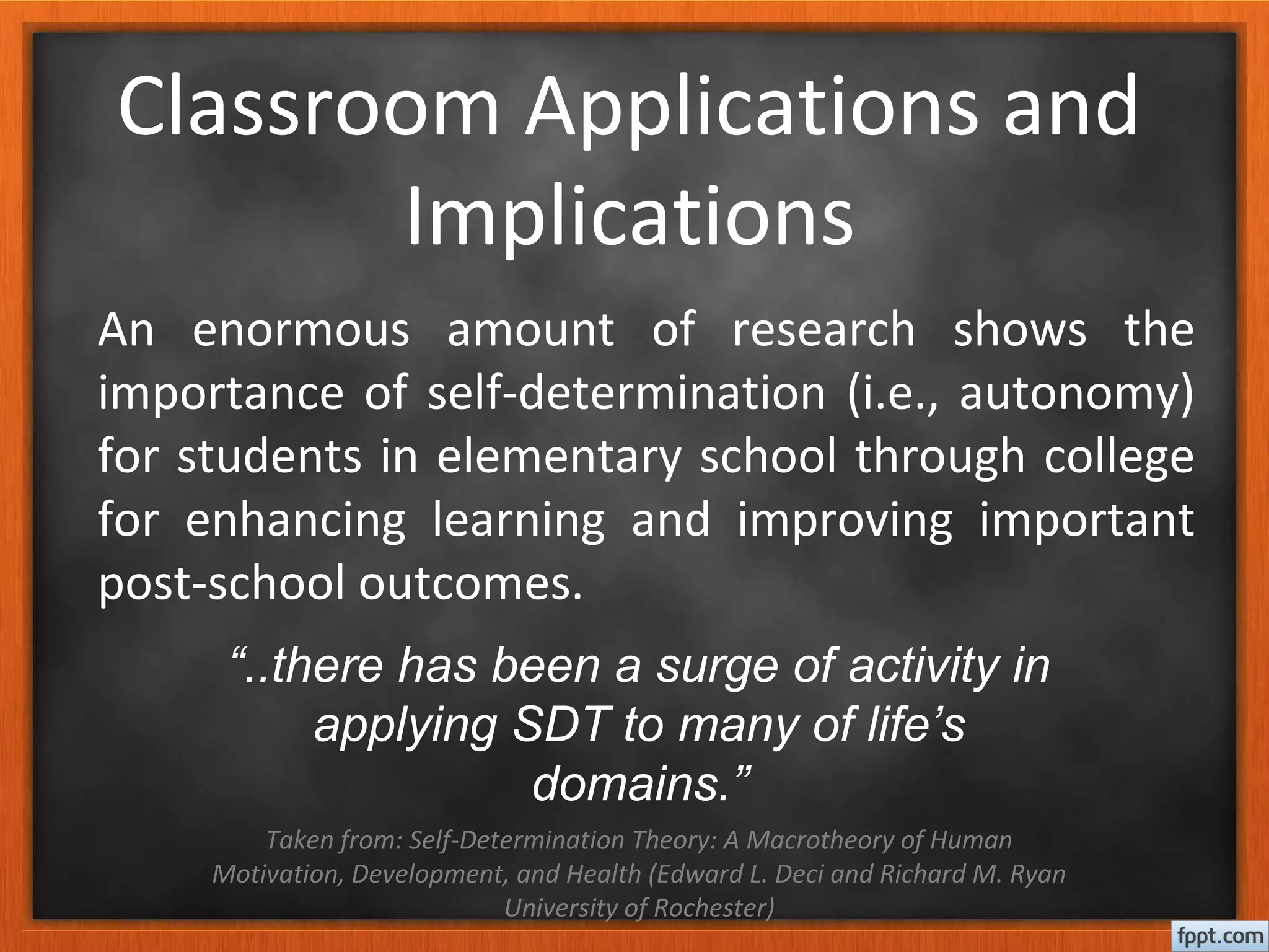 Classroom Applications and
Implications
“..there has been a surge of activity in
applying SDT to many of life’s
domains.”
Taken from: Self-Determination Theory: A Macrotheory of Human
Motivation, Development, and Health (Edward L. Deci and Richard M. Ryan
University of Rochester)
An enormous amount of research shows the
importance of self-determination (i.e., autonomy)
for students in elementary school through college
for enhancing learning and improving important
post-school outcomes.
 
