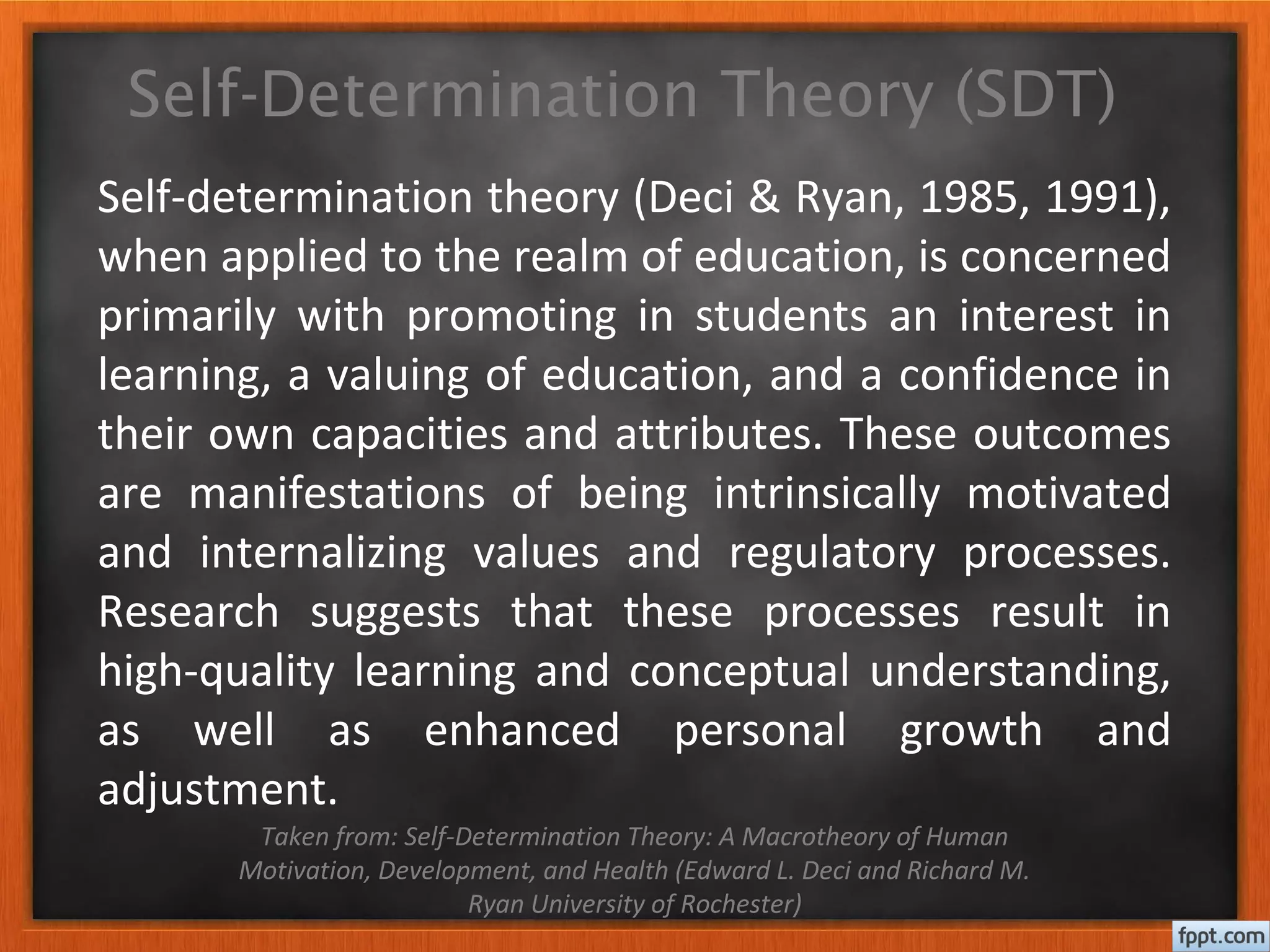 Self-Determination Theory (SDT)
Self-determination theory (Deci & Ryan, 1985, 1991),
when applied to the realm of education, is concerned
primarily with promoting in students an interest in
learning, a valuing of education, and a confidence in
their own capacities and attributes. These outcomes
are manifestations of being intrinsically motivated
and internalizing values and regulatory processes.
Research suggests that these processes result in
high-quality learning and conceptual understanding,
as well as enhanced personal growth and
adjustment.
Taken from: Self-Determination Theory: A Macrotheory of Human
Motivation, Development, and Health (Edward L. Deci and Richard M.
Ryan University of Rochester)
 
