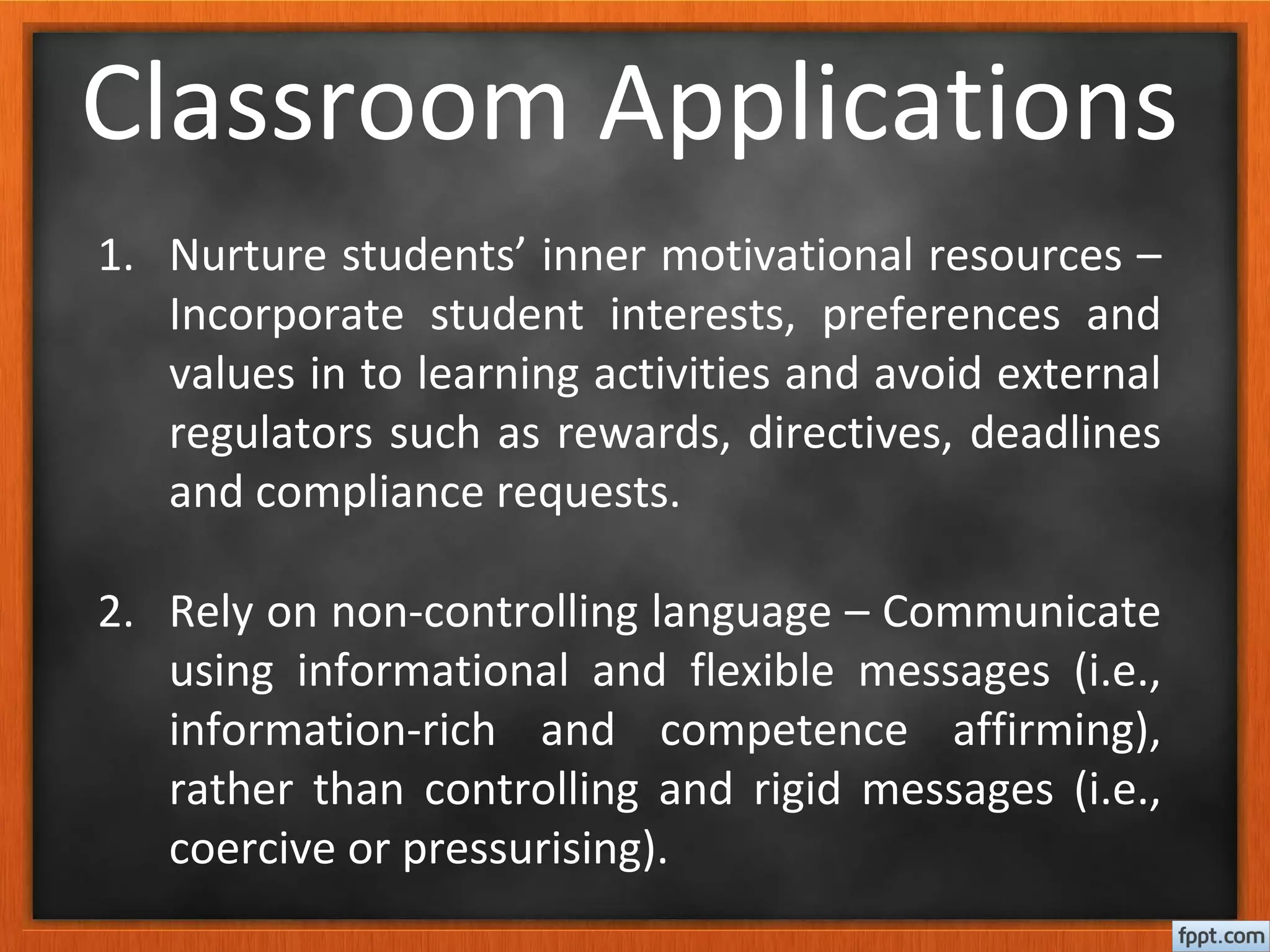 Classroom Applications
1. Nurture students’ inner motivational resources –
Incorporate student interests, preferences and
values in to learning activities and avoid external
regulators such as rewards, directives, deadlines
and compliance requests.
2. Rely on non-controlling language – Communicate
using informational and flexible messages (i.e.,
information-rich and competence affirming),
rather than controlling and rigid messages (i.e.,
coercive or pressurising).
 