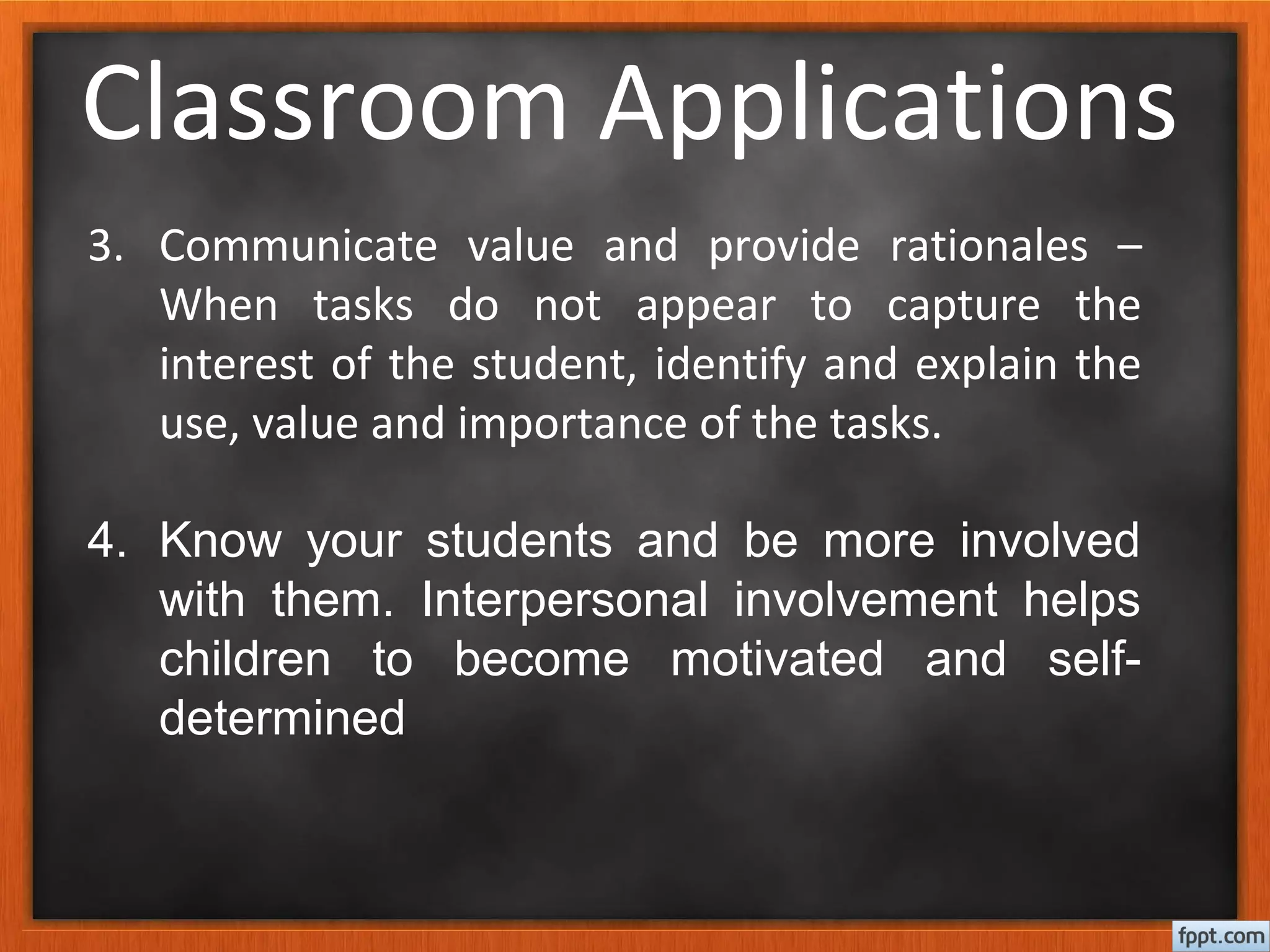 Classroom Applications
3. Communicate value and provide rationales –
When tasks do not appear to capture the
interest of the student, identify and explain the
use, value and importance of the tasks.
4. Know your students and be more involved
with them. Interpersonal involvement helps
children to become motivated and self-
determined
 