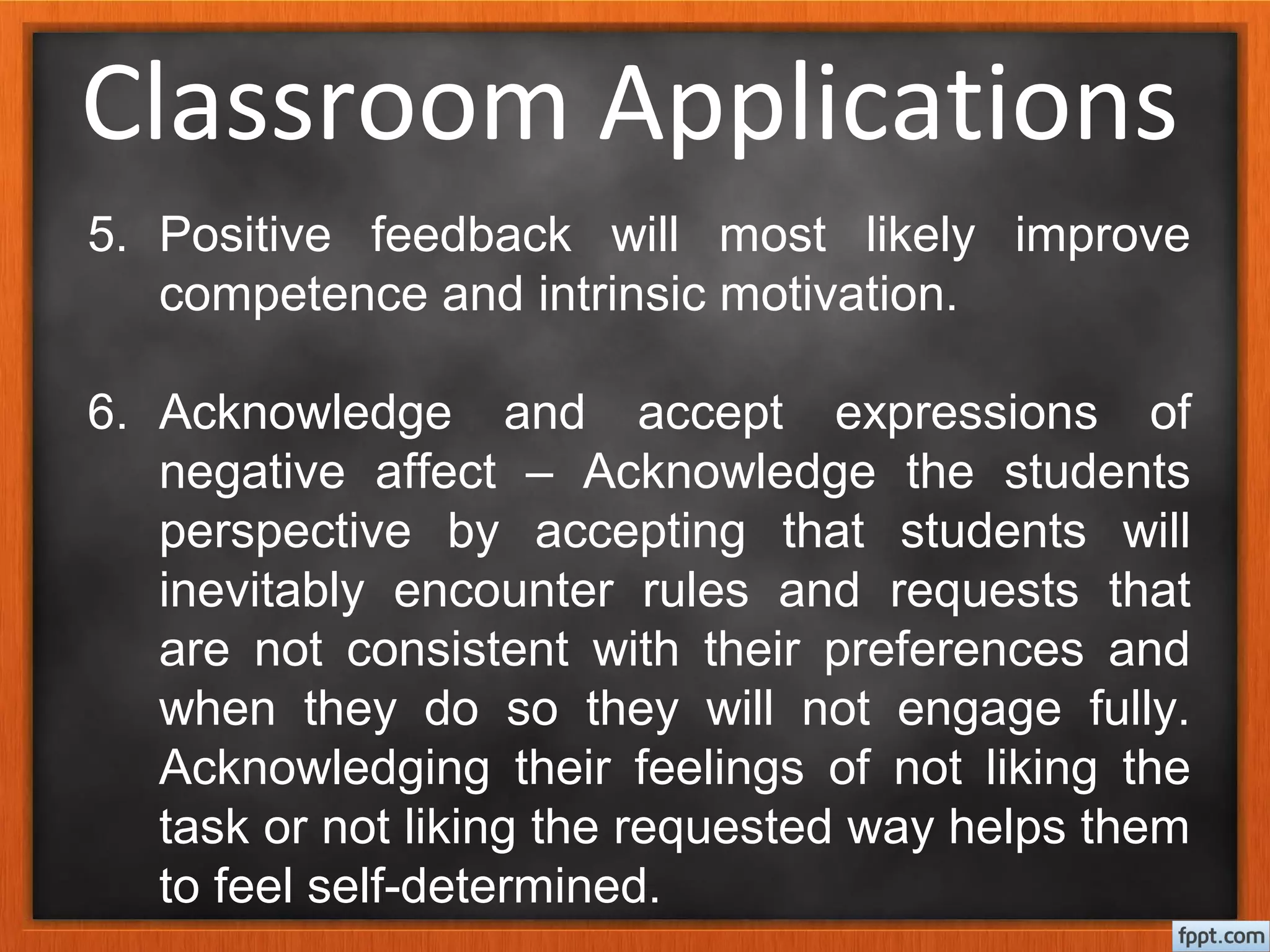 Classroom Applications
5. Positive feedback will most likely improve
competence and intrinsic motivation.
6. Acknowledge and accept expressions of
negative affect – Acknowledge the students
perspective by accepting that students will
inevitably encounter rules and requests that
are not consistent with their preferences and
when they do so they will not engage fully.
Acknowledging their feelings of not liking the
task or not liking the requested way helps them
to feel self-determined.
 