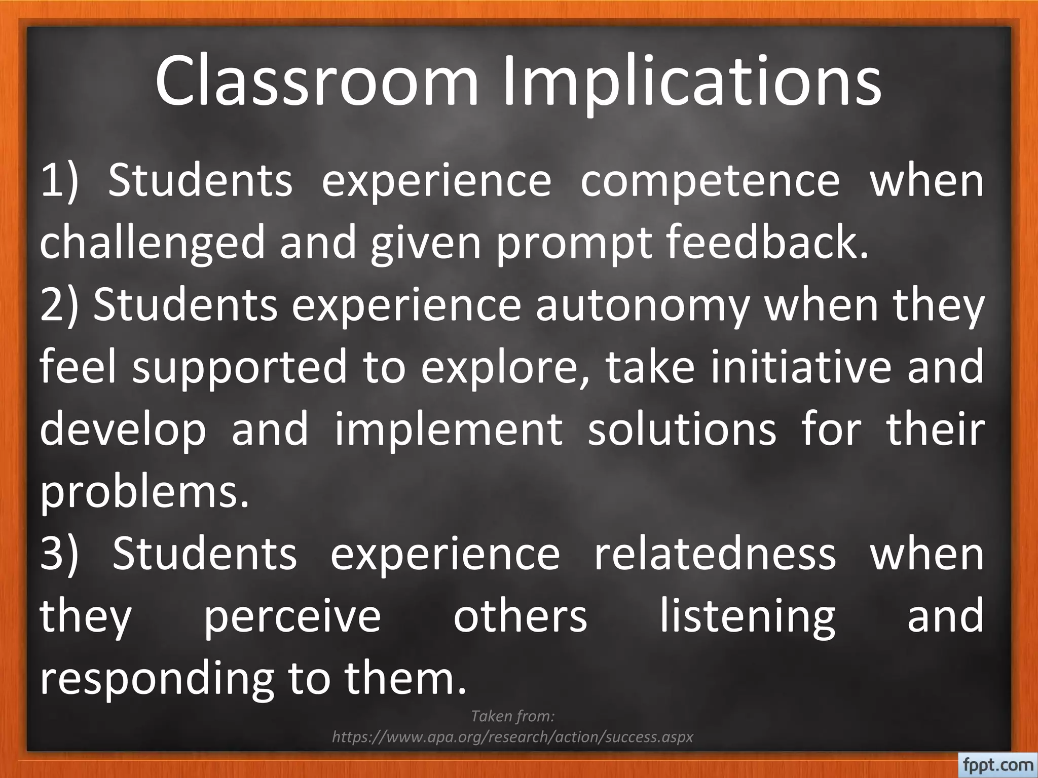 Classroom Implications
1) Students experience competence when
challenged and given prompt feedback.
2) Students experience autonomy when they
feel supported to explore, take initiative and
develop and implement solutions for their
problems.
3) Students experience relatedness when
they perceive others listening and
responding to them.
Taken from:
https://www.apa.org/research/action/success.aspx
 