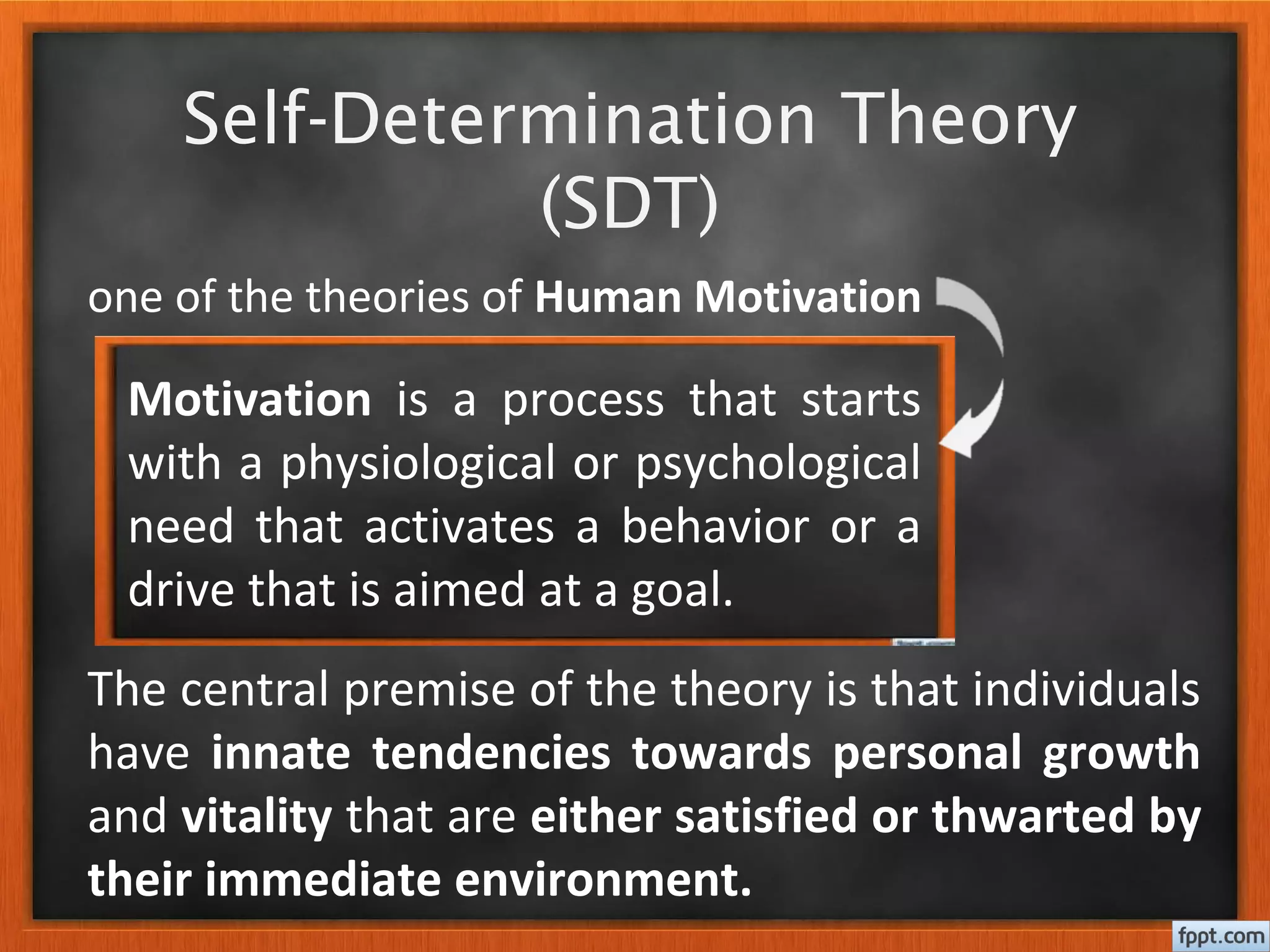 Self-Determination Theory
(SDT)
one of the theories of Human Motivation
The central premise of the theory is that individuals
have innate tendencies towards personal growth
and vitality that are either satisfied or thwarted by
their immediate environment.
Motivation is a process that starts
with a physiological or psychological
need that activates a behavior or a
drive that is aimed at a goal.
 