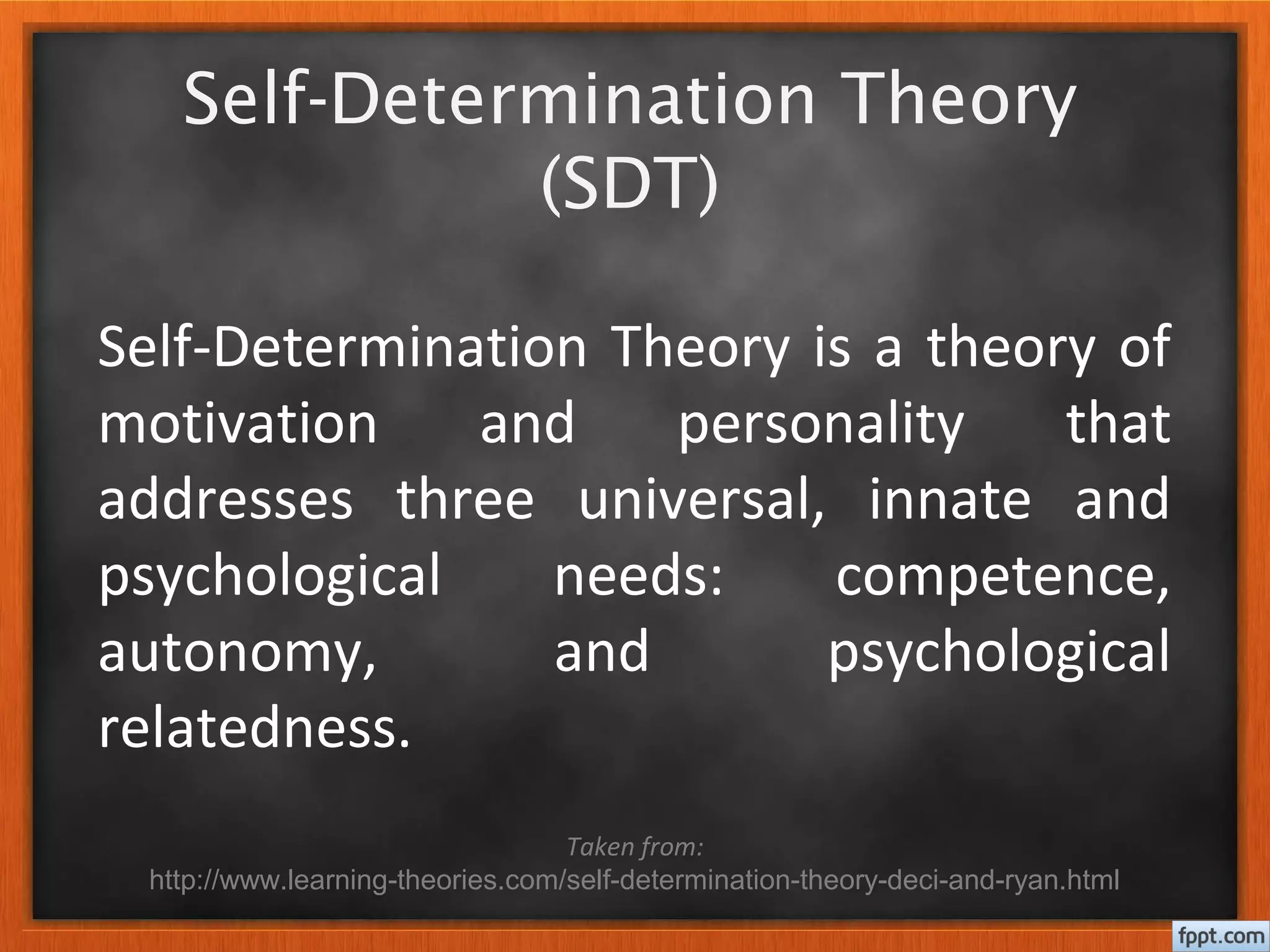 Self-Determination Theory
(SDT)
Self-Determination Theory is a theory of
motivation and personality that
addresses three universal, innate and
psychological needs: competence,
autonomy, and psychological
relatedness.
Taken from:
http://www.learning-theories.com/self-determination-theory-deci-and-ryan.html
 