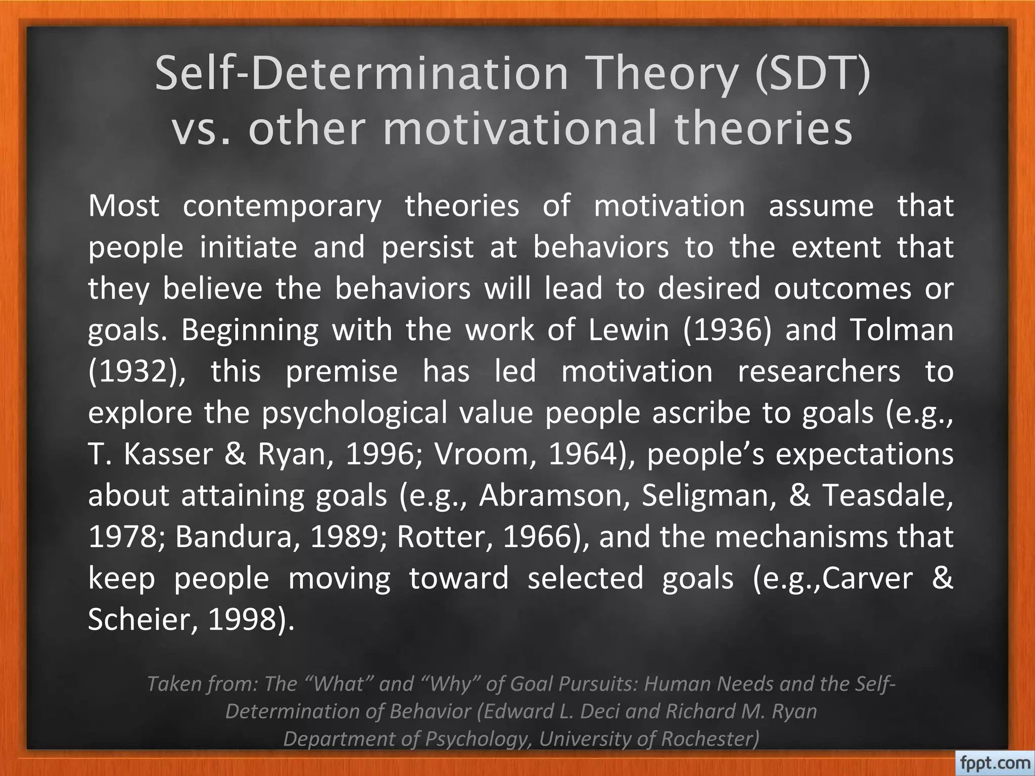 Self-Determination Theory (SDT)
vs. other motivational theories
Most contemporary theories of motivation assume that
people initiate and persist at behaviors to the extent that
they believe the behaviors will lead to desired outcomes or
goals. Beginning with the work of Lewin (1936) and Tolman
(1932), this premise has led motivation researchers to
explore the psychological value people ascribe to goals (e.g.,
T. Kasser & Ryan, 1996; Vroom, 1964), people’s expectations
about attaining goals (e.g., Abramson, Seligman, & Teasdale,
1978; Bandura, 1989; Rotter, 1966), and the mechanisms that
keep people moving toward selected goals (e.g.,Carver &
Scheier, 1998).
Taken from: The “What” and “Why” of Goal Pursuits: Human Needs and the Self-
Determination of Behavior (Edward L. Deci and Richard M. Ryan
Department of Psychology, University of Rochester)
 