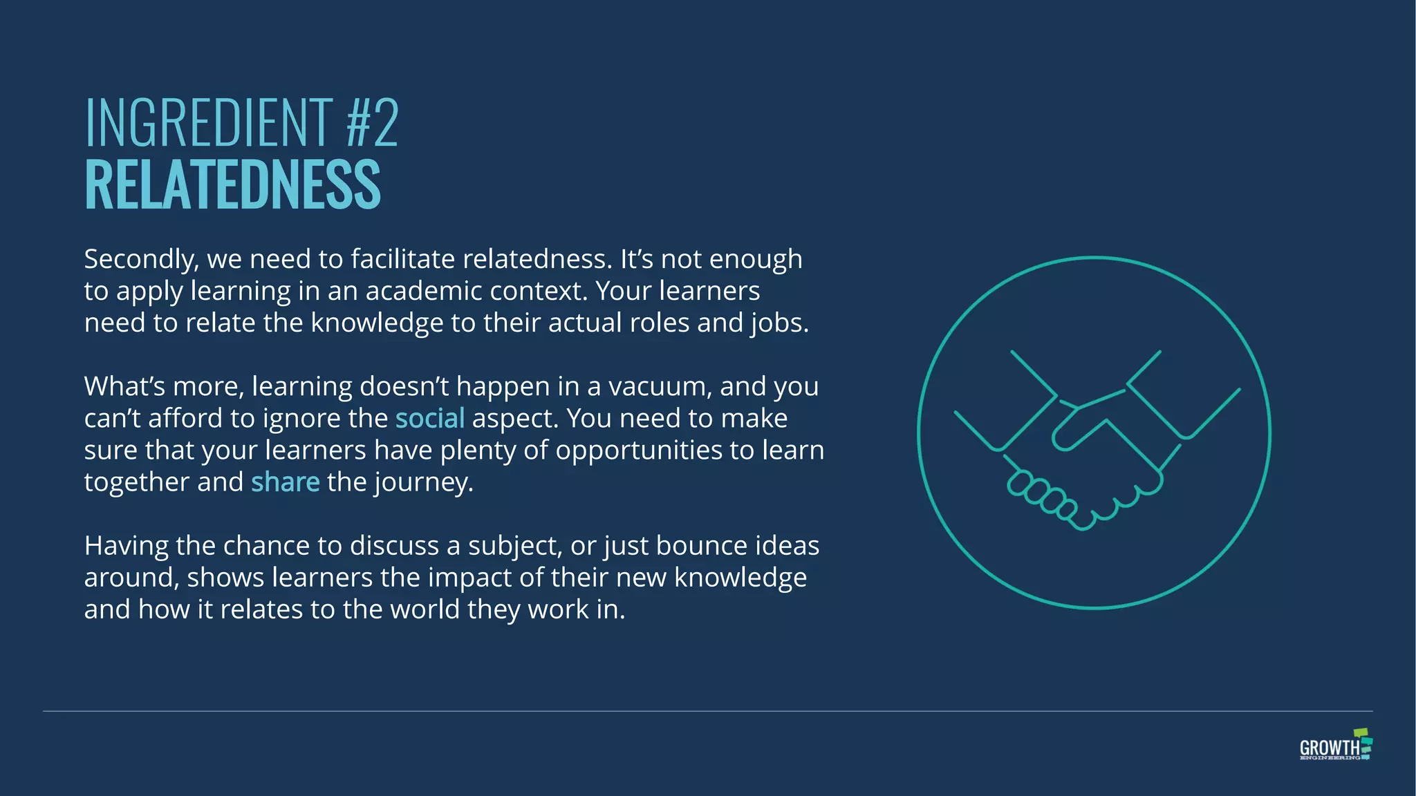 INGREDIENT #2
RELATEDNESS
Secondly, we need to facilitate relatedness. It’s not enough
to apply learning in an academic context. Your learners
need to relate the knowledge to their actual roles and jobs.
What’s more, learning doesn’t happen in a vacuum, and you
can’t afford to ignore the social aspect. You need to make
sure that your learners have plenty of opportunities to learn
together and share the journey.
Having the chance to discuss a subject, or just bounce ideas
around, shows learners the impact of their new knowledge
and how it relates to the world they work in.
 