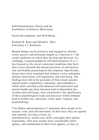 Self-Determination Theory and the
Facilitation of Intrinsic Motivation,
Social Development, and Well-Being
Richard M. Ryan and Edward L. Deci
University o f Rochester
Human beings can be proactive and engaged or, alterna-
tively, passive and alienated, largely as a function o f the
social conditions in which they develop and function. Ac-
cordingly, research guided by self-determination t h e o ~
has focused on the social-contextual conditions that facil-
itate versus forestall the natural processes of self-motiva-
tion and healthy psychological development. Specifically,
factors have been examined that enhance versus undermine
intrinsic motivation, self-regulation, and well-being. The
findings have led to the postulate of three innate psycho-
logical needs--competence, autonomy, and relatedness--
which when satisfied yield enhanced self-motivation and
mental health and when thwarted lead to diminished mo-
tivation and well-being. Also considered is the significance
of these psychological needs and processes within domains
such as health care, education, work, sport, religion, and
psychotherapy.
T he fullest representations o f humanity show people to be
curious, vital, and self-motivated. At their best, they are agentic
and inspired, striving to learn; ex-
tend themselves; master new skills; and apply their talents
responsibly. That most people show considerable effort,
agency, and commitment in their lives appears, in fact, to
 