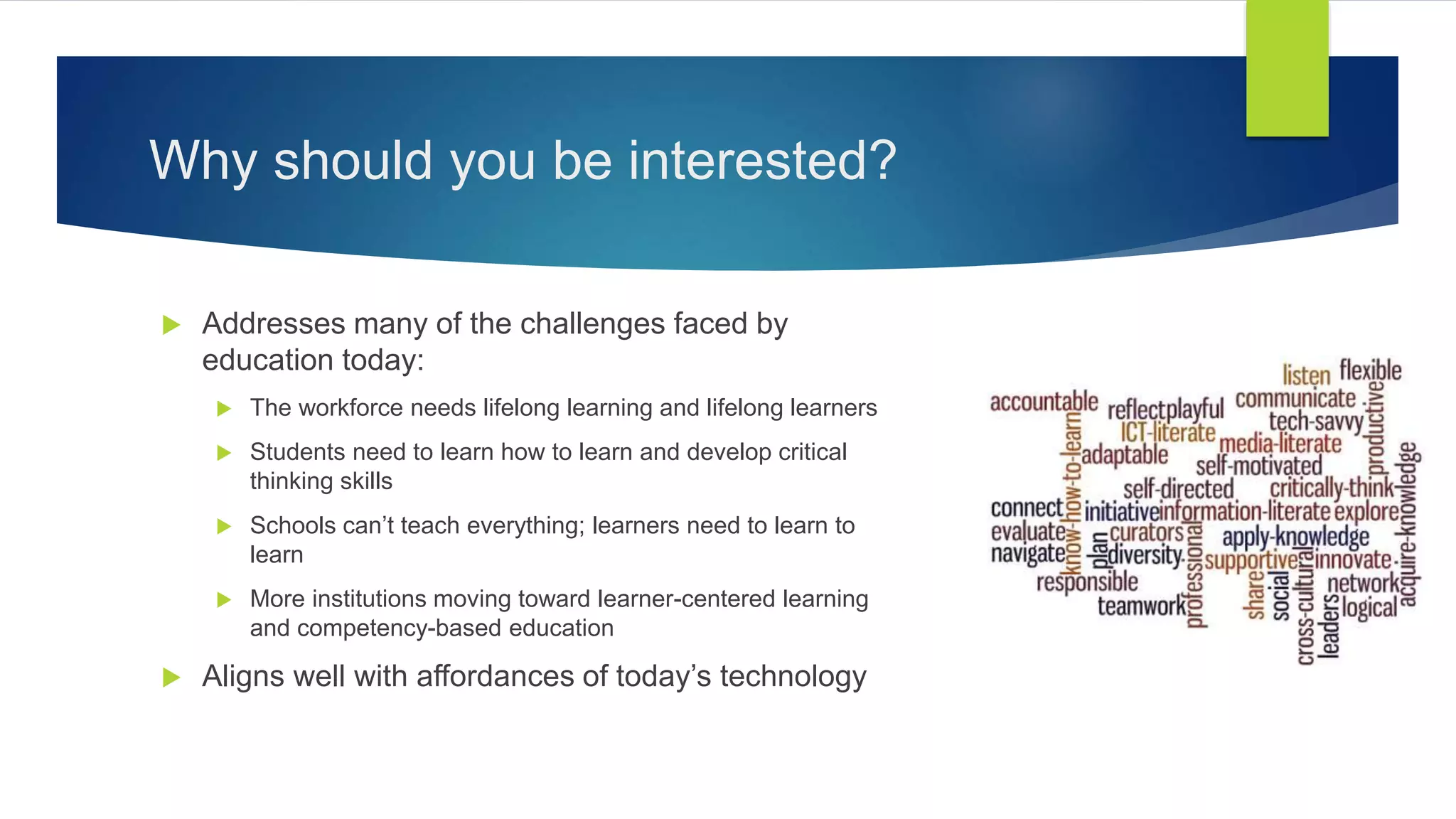 Why should you be interested?
 Addresses many of the challenges faced by
education today:
 The workforce needs lifelong learning and lifelong learners
 Students need to learn how to learn and develop critical
thinking skills
 Schools can’t teach everything; learners need to learn to
learn
 More institutions moving toward learner-centered learning
and competency-based education
 Aligns well with affordances of today’s technology
 