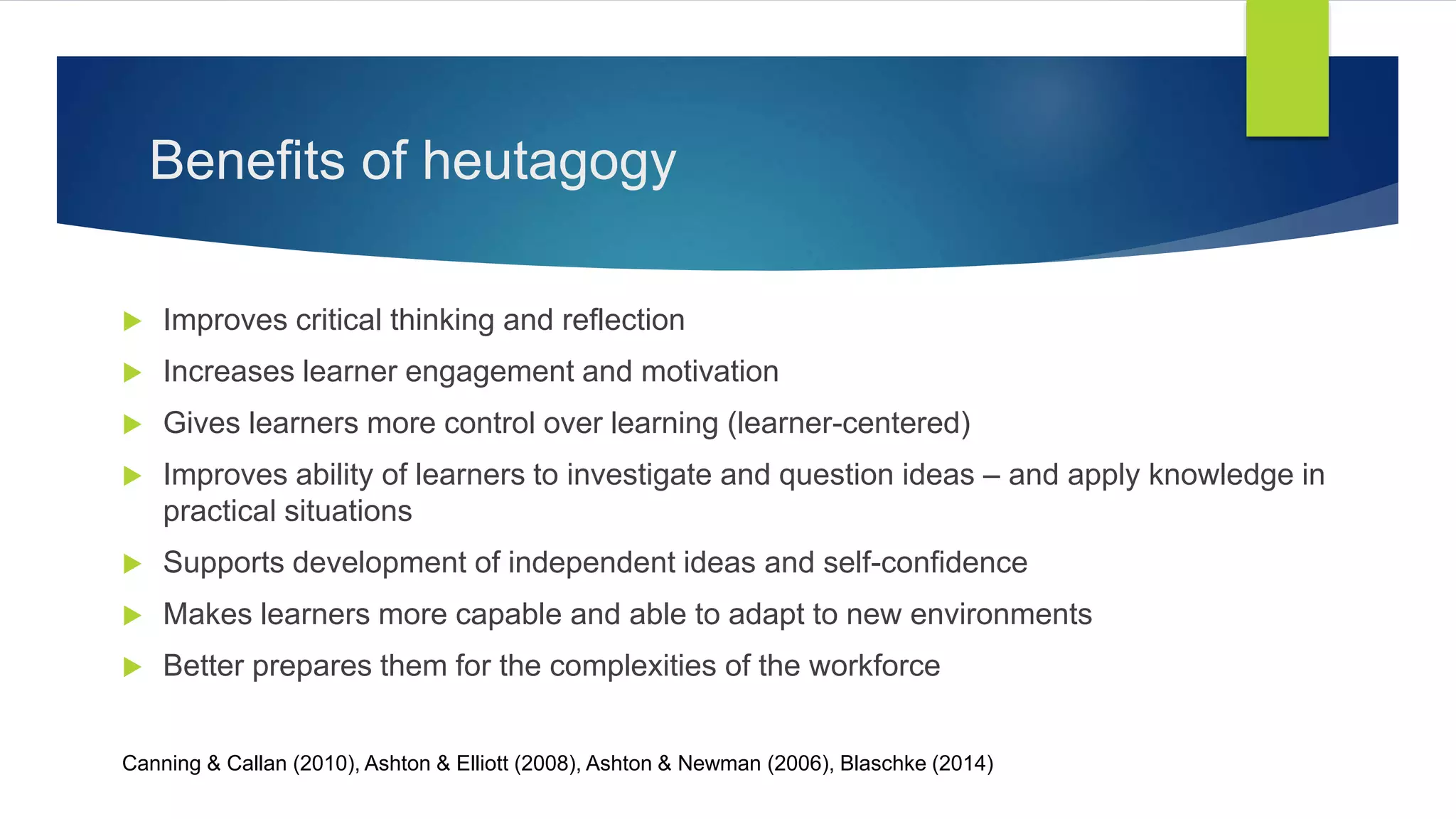 Benefits of heutagogy
 Improves critical thinking and reflection
 Increases learner engagement and motivation
 Gives learners more control over learning (learner-centered)
 Improves ability of learners to investigate and question ideas – and apply knowledge in
practical situations
 Supports development of independent ideas and self-confidence
 Makes learners more capable and able to adapt to new environments
 Better prepares them for the complexities of the workforce
Canning & Callan (2010), Ashton & Elliott (2008), Ashton & Newman (2006), Blaschke (2014)
 