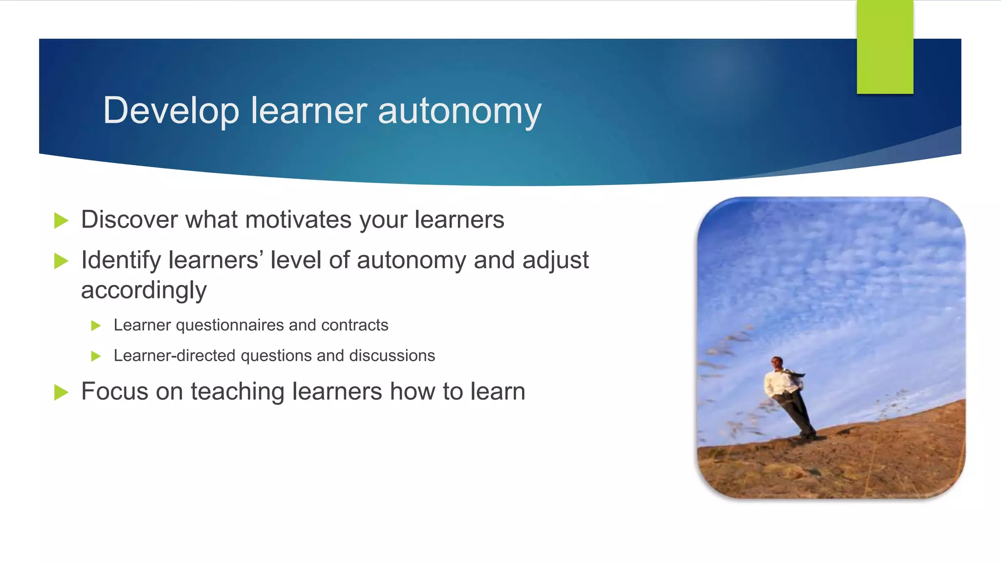 Develop learner autonomy
 Discover what motivates your learners
 Identify learners’ level of autonomy and adjust
accordingly
 Learner questionnaires and contracts
 Learner-directed questions and discussions
 Focus on teaching learners how to learn
 