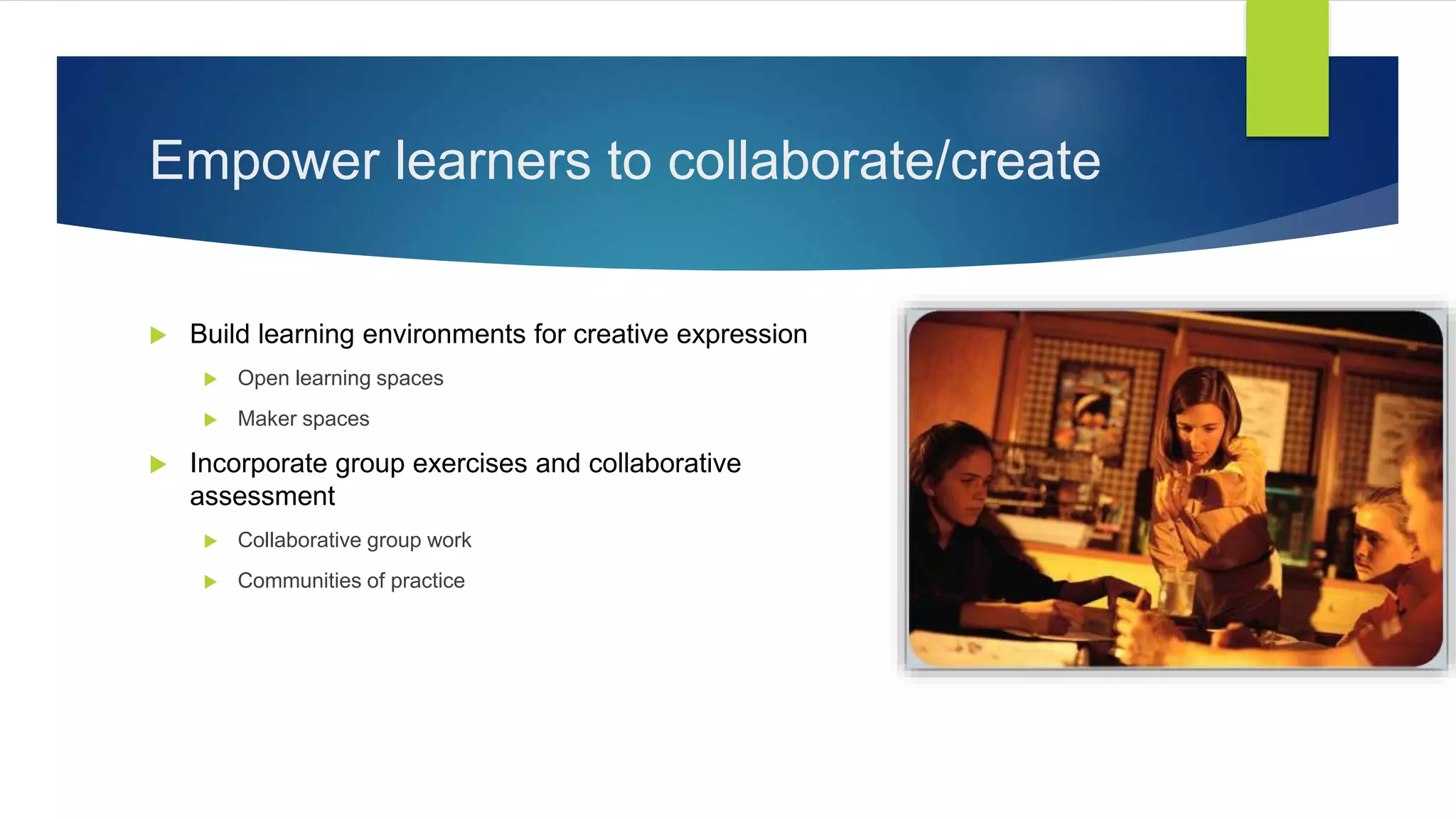 Empower learners to collaborate/create
 Build learning environments for creative expression
 Open learning spaces
 Maker spaces
 Incorporate group exercises and collaborative
assessment
 Collaborative group work
 Communities of practice
 