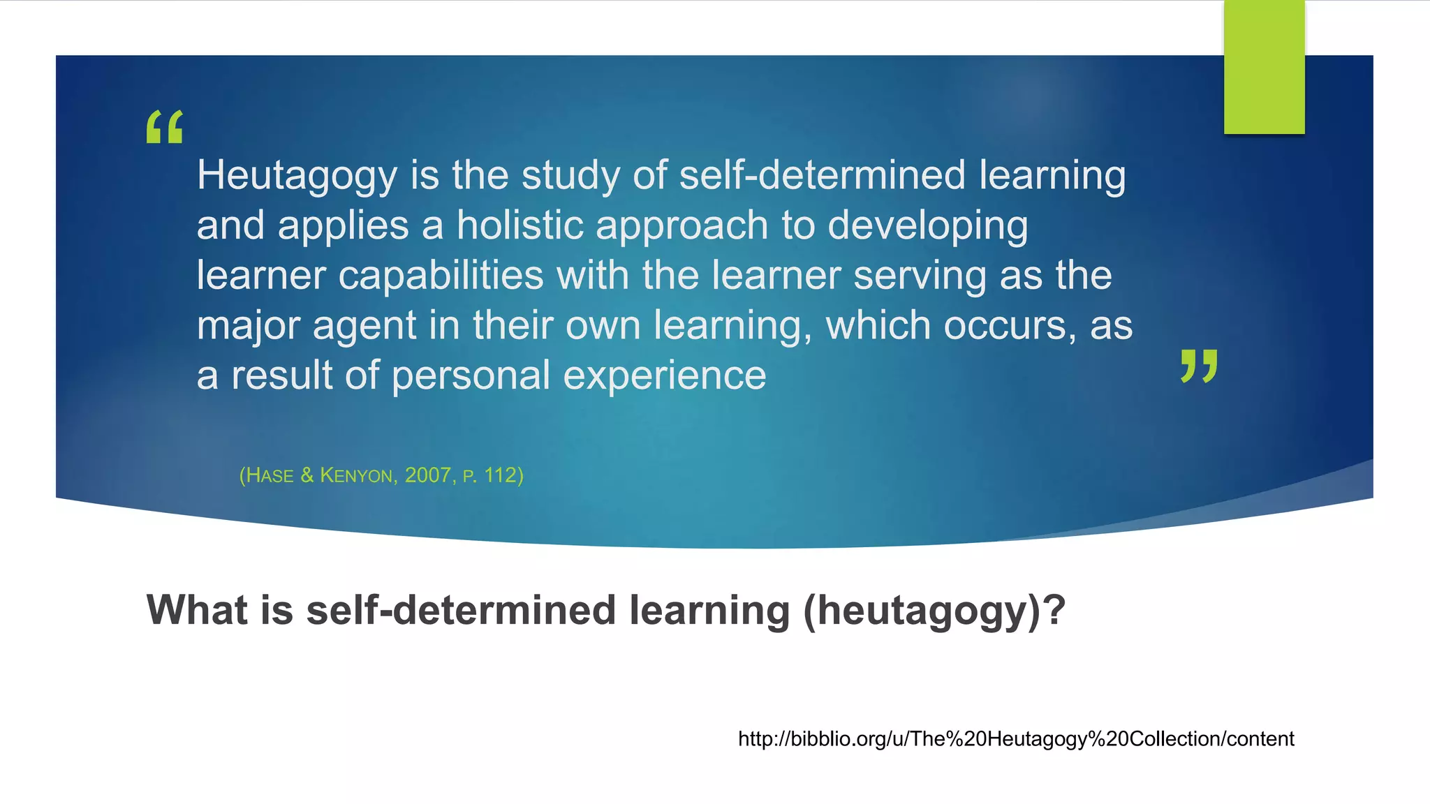 ”
“Heutagogy is the study of self-determined learning
and applies a holistic approach to developing
learner capabilities with the learner serving as the
major agent in their own learning, which occurs, as
a result of personal experience
(HASE & KENYON, 2007, P. 112)
What is self-determined learning (heutagogy)?
http://bibblio.org/u/The%20Heutagogy%20Collection/content
 
