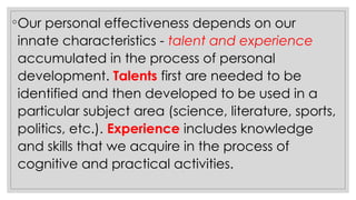 ◦Our personal effectiveness depends on our
innate characteristics - talent and experience
accumulated in the process of personal
development. Talents first are needed to be
identified and then developed to be used in a
particular subject area (science, literature, sports,
politics, etc.). Experience includes knowledge
and skills that we acquire in the process of
cognitive and practical activities.
 