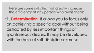 Here are some skills that will greatly increase
the efficiency of any person who owns them:
◦1. Determination. It allows you to focus only
on achieving a specific goal without being
distracted by less important things or
spontaneous desires. It may be developed
with the help of self-discipline exercise.
 
